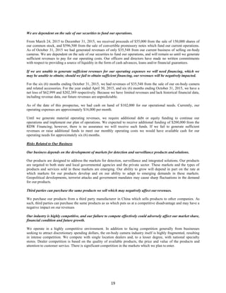 19
We are dependent on the sale of our securities to fund our operations.
From March 24, 2015 to December 31, 2015, we received proceeds of $55,000 from the sale of 150,000 shares of
our common stock, and $596,500 from the sale of convertible promissory notes which fund our current operations.
As of October 31, 2015 we had generated revenues of only $35,548 from our current business of selling on-body
cameras. We are dependent on the sale of our securities to fund our operations, and will remain so until we generate
sufficient revenues to pay for our operating costs. Our officers and directors have made no written commitments
with respect to providing a source of liquidity in the form of cash advances, loans and/or financial guarantees.
If we are unable to generate sufficient revenues for our operating expenses we will need financing, which we
may be unable to obtain; should we fail to obtain sufficient financing, our revenues will be negatively impacted.
For the six (6) months ending October 31, 2015, we had revenues of $35,548 from the sale of our on-body camera
and related accessories. For the year ended April 30, 2015, and six (6) months ending October 31, 2015, we have a
net loss of $62,999 and $202,389 respectively. Because we have limited revenues and lack historical financial data,
including revenue data, our future revenues are unpredictable.
As of the date of this prospectus, we had cash on hand of $102,000 for our operational needs. Currently, our
operating expenses are approximately $16,000 per month.
Until we generate material operating revenues, we require additional debt or equity funding to continue our
operations and implement our plan of operations. We expected to receive additional funding of $200,000 from the
RDW Financing; however, there is no assurance we will receive such funds. If we fail to generate sufficient
revenues or raise additional funds to meet our monthly operating costs we would have available cash for our
operating needs for approximately six (6) months.
Risks Related to Our Business
Our business depends on the development of markets for detection and surveillance products andsolutions.
Our products are designed to address the markets for detection, surveillance and integrated solutions. Our products
are targeted to both state and local governmental agencies and the private sector. These markets and the types of
products and services sold in these markets are emerging. Our ability to grow will depend in part on the rate at
which markets for our products develop and on our ability to adapt to emerging demands in these markets.
Geopolitical developments, terrorist attacks and government mandates may cause sharp fluctuations in the demand
for our products.
Third parties can purchase the same products we sell which may negatively affect ourrevenues.
We purchase our products from a third party manufacturer in China which sells products to other companies. As
such, third parties can purchase the same products as us which puts us at a competitive disadvantage and may have a
negative impact on our revenues
Our industry is highly competitive, and our failure to compete effectively could adversely affect our market share,
financial condition and future growth.
We operate in a highly competitive environment. In addition to facing competition generally from businesses
seeking to attract discretionary spending dollars, the on-body camera industry itself is highly fragmented, resulting
in intense competition. We compete with single location dealers and, to a lesser degree, with national specialty
stores. Dealer competition is based on the quality of available products, the price and value of the products and
attention to customer service. There is significant competition in the markets which we plan to enter.
 