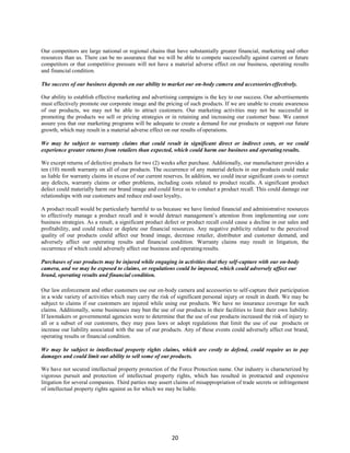 20
Our competitors are large national or regional chains that have substantially greater financial, marketing and other
resources than us. There can be no assurance that we will be able to compete successfully against current or future
competitors or that competitive pressure will not have a material adverse effect on our business, operating results
and financial condition.
The success of our business depends on our ability to market our on-body camera and accessorieseffectively.
Our ability to establish effective marketing and advertising campaigns is the key to our success. Our advertisements
must effectively promote our corporate image and the pricing of such products. If we are unable to create awareness
of our products, we may not be able to attract customers. Our marketing activities may not be successful in
promoting the products we sell or pricing strategies or in retaining and increasing our customer base. We cannot
assure you that our marketing programs will be adequate to create a demand for our products or support our future
growth, which may result in a material adverse effect on our results ofoperations.
We may be subject to warranty claims that could result in significant direct or indirect costs, or we could
experience greater returns from retailers than expected, which could harm our business and operatingresults.
We except returns of defective products for two (2) weeks after purchase. Additionally, our manufacturer provides a
ten (10) month warranty on all of our products. The occurrence of any material defects in our products could make
us liable for warranty claims in excess of our current reserves. In addition, we could incur significant costs to correct
any defects, warranty claims or other problems, including costs related to product recalls. A significant product
defect could materially harm our brand image and could force us to conduct a product recall. This could damage our
relationships with our customers and reduce end-user loyalty.
A product recall would be particularly harmful to us because we have limited financial and administrative resources
to effectively manage a product recall and it would detract management’s attention from implementing our core
business strategies. As a result, a significant product defect or product recall could cause a decline in our sales and
profitability, and could reduce or deplete our financial resources. Any negative publicity related to the perceived
quality of our products could affect our brand image, decrease retailer, distributor and customer demand, and
adversely affect our operating results and financial condition. Warranty claims may result in litigation, the
occurrence of which could adversely affect our business and operatingresults.
Purchases of our products may be injured while engaging in activities that they self-capture with our on-body
camera, and we may be exposed to claims, or regulations could be imposed, which could adversely affect our
brand, operating results and financial condition.
Our law enforcement and other customers use our on-body camera and accessories to self-capture their participation
in a wide variety of activities which may carry the risk of significant personal injury or result in death. We may be
subject to claims if our customers are injured while using our products. We have no insurance coverage for such
claims. Additionally, some businesses may ban the use of our products in their facilities to limit their own liability.
If lawmakers or governmental agencies were to determine that the use of our products increased the risk of injury to
all or a subset of our customers, they may pass laws or adopt regulations that limit the use of our products or
increase our liability associated with the use of our products. Any of these events could adversely affect our brand,
operating results or financial condition.
We may be subject to intellectual property rights claims, which are costly to defend, could require us to pay
damages and could limit our ability to sell some of our products.
We have not secured intellectual property protection of the Force Protection name. Our industry is characterized by
vigorous pursuit and protection of intellectual property rights, which has resulted in protracted and expensive
litigation for several companies. Third parties may assert claims of misappropriation of trade secrets or infringement
of intellectual property rights against us for which we may be liable.
 
