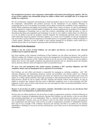 22
Our manufacturer purchases some components, subassemblies and products from third party suppliers. The loss
of any of these suppliers may substantially disrupt our ability to obtain orders and fulfill sales as we design and
qualify new components.
We rely on third party components and technology to build our products, and we rely on our manufacturer to obtain
the components, subassemblies and products necessary for the manufacture of our products. Shortages in
components that we use in our products are possible, and our ability to predict the availability of such components is
limited. While components and supplies are generally available from a variety of sources, we and our manufacturer
currently depend on a single or limited number of suppliers for several components for our products. If our suppliers
of these components or technology were to enter into exclusive relationships with other providers, or were to
discontinue providing such components and technology to us and we were unable to replace them cost effectively,
or at all, our ability to provide our products would be impaired. Our manufacturer generally relies on purchase
orders rather than long-term contracts with these suppliers. As a result, even if available, we and our manufacturer
may not be able to secure sufficient components at reasonable prices or of acceptable quality to build our products in
a timely manner. Therefore, we may be unable to meet customer demand for our products, which would have a
material adverse effect on our business, operating results and financialcondition.
Risks Related To Our Management
Should we lose the services of Paul Feldman, our sole officer and director, our operations and financial
condition may be negatively impacted.
Our future depends on the continued contributions of Paul Feldman, our sole officer and director, who would be
difficult to replace. Mr. Feldman’s services are critical to the management of our business and operations. We do not
maintain key man life insurance on Mr. Feldman. Should we lose the services of Mr. Feldman, we may be unable to
replace their services with equally competent and experienced personnel and our operational goals and strategies
may be adversely affected, which will negatively affect our potentialrevenues.
We incur costs and management time related expenses pertaining to SEC reporting obligations and SEC
compliance matters and our management has no experience in such matters.
Paul Feldman, our sole officer and director is responsible for managing us, including compliance with SEC
reporting obligations and maintaining disclosure controls and procedures and internal control over financial
reporting. These public reporting requirements and controls are relatively new to these individuals and at times will
require us to obtain outside assistance from legal, accounting or other professionals that will increase our costs of
doing business. Should we fail to comply with SEC reporting and internal controls and procedures, we may be
subject to securities law violations that may result in additional compliance costs or costs associated with SEC
judgments or fines, each of which would increase our costs and negatively affect our potential profitability and our
ability to conduct our business.
Because we do not have an audit or compensation committee, shareholders must rely on our sole director Paul
Feldman, who is not independent, to perform these functions.
We have only one officer and director. We do not have an audit or compensation committee or Board of Directors as
a whole that is composed of independent directors. Because Paul Feldman, our sole director, is also our sole officer
and controlling shareholder, he is not independent. There is a potential conflict between his interests, our interests
and our shareholders’ interests, since our sole director is also our sole officer will make decisions concerning his
own compensation and audit issues. Until we have an audit or compensation committee or independent directors,
there may be less oversight of Mr. Feldman’s decisions and activities and little or no ability for our minority
shareholders to challenge or reverse his activities and decisions, even if they are not in the best interests of minority
shareholders.
 