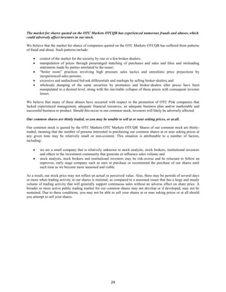24
The market for shares quoted on the OTC Markets OTCQB has experienced numerous frauds and abuses, which
could adversely affect investors in our stock.
We believe that the market for shares of companies quoted on the OTC Markets OTCQB has suffered from patterns
of fraud and abuse. Such patterns include:
 control of the market for the security by one or a fewbroker-dealers;
 manipulation of prices through prearranged matching of purchases and sales and false and misleading
statements made by parties unrelated to the issuer;
 “boiler room” practices involving high pressure sales tactics and unrealistic price projections by
inexperienced sales persons;
 excessive and undisclosed bid-ask differentials and markups by selling broker-dealers;and
 wholesale dumping of the same securities by promoters and broker-dealers after prices have been
manipulated to a desired level, along with the inevitable collapse of those prices with consequent investor
losses.
We believe that many of these abuses have occurred with respect to the promotion of OTC Pink companies that
lacked experienced management, adequate financial resources, an adequate business plan and/or marketable and
successful business or product. Should this occur in our common stock, investors will likely be adversely affected.
Our common shares are thinly traded, so you may be unable to sell at or near asking prices, or at all.
Our common stock is quoted by the OTC Markets OTC Markets OTCQB. Shares of our common stock are thinly-
traded, meaning that the number of persons interested in purchasing our common shares at or near asking prices at
any given time may be relatively small or non-existent. This situation is attributable to a number of factors,
including:
 we are a small company that is relatively unknown to stock analysts, stock brokers, institutional investors
and others in the investment community that generate or influence sales volume;and
 stock analysts, stock brokers and institutional investors may be risk-averse and be reluctant to follow an
unproven, early stage company such as ours or purchase or recommend the purchase of our shares until
such time as we become more seasoned and viable
As a result, our stock price may not reflect an actual or perceived value. Also, there may be periods of several days
or more when trading activity in our shares is minimal, as compared to a seasoned issuer that has a large and steady
volume of trading activity that will generally support continuous sales without an adverse effect on share price. A
broader or more active public trading market for our common shares may not develop or if developed, may not be
sustained. Due to these conditions, you may not be able to sell your shares at or near asking prices or at all should
you attempt to sell your shares.
 
