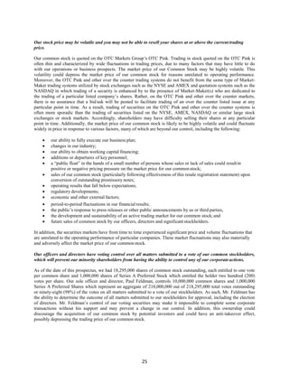 25
Our stock price may be volatile and you may not be able to resell your shares at or above the current trading
price.
Our common stock is quoted on the OTC Markets Group’s OTC Pink. Trading in stock quoted on the OTC Pink is
often thin and characterized by wide fluctuations in trading prices, due to many factors that may have little to do
with our operations or business prospects. The market price of our Common Stock may be highly volatile. This
volatility could depress the market price of our common stock for reasons unrelated to operating performance.
Moreover, the OTC Pink and other over the counter trading systems do not benefit from the same type of Market-
Maker trading systems utilized by stock exchanges such as the NYSE and AMEX and quotation systems such as the
NASDAQ in which trading of a security is enhanced by to the presence of Market-Maker(s) who are dedicated to
the trading of a particular listed company’s shares. Rather, on the OTC Pink and other over the counter markets,
there is no assurance that a bid/ask will be posted to facilitate trading of an over the counter listed issue at any
particular point in time. As a result, trading of securities on the OTC Pink and other over the counter systems is
often more sporadic than the trading of securities listed on the NYSE, AMEX, NASDAQ or similar large stock
exchanges or stock markets. Accordingly, shareholders may have difficulty selling their shares at any particular
point in time. Additionally, the market price of our common stock is likely to be highly volatile and could fluctuate
widely in price in response to various factors, many of which are beyond our control, including the following:
 our ability to fully execute our business plan;
 changes in our industry;
 our ability to obtain working capital financing;
 additions or departures of key personnel;
 a “public float” in the hands of a small number of persons whose sales or lack of sales could resultin
positive or negative pricing pressure on the market price for our commonstock;
 sales of our common stock (particularly following effectiveness of this resale registration statement) upon
conversion of outstanding promissory notes;
 operating results that fall below expectations;
 regulatory developments;
 economic and other external factors;
 period-to-period fluctuations in our financial results;
 the public’s response to press releases or other public announcements by us or third parties,
 the development and sustainability of an active trading market for our common stock;and
 future sales of common stock by our officers, directors and significantstockholders.
In addition, the securities markets have from time to time experienced significant price and volume fluctuations that
are unrelated to the operating performance of particular companies. These market fluctuations may also materially
and adversely affect the market price of our commonstock.
Our officers and directors have voting control over all matters submitted to a vote of our common stockholders,
which will prevent our minority shareholders from having the ability to control any of our corporateactions.
As of the date of this prospectus, we had 18,295,000 shares of common stock outstanding, each entitled to one vote
per common share and 1,000,000 shares of Series A Preferred Stock which entitled the holder two hundred (200)
votes per share. Our sole officer and director, Paul Feldman, controls 10,000,000 common shares and 1,000,000
Series A Preferred Shares which represent an aggregate of 210,000,000 out of 218,295,000 total votes outstanding
or ninety-eight (98%) of the votes on all matters submitted to a vote of our stockholders. As such, Mr. Feldman has
the ability to determine the outcome of all matters submitted to our stockholders for approval, including the election
of directors. Mr. Feldman’s control of our voting securities may make it impossible to complete some corporate
transactions without his support and may prevent a change in our control. In addition, this ownership could
discourage the acquisition of our common stock by potential investors and could have an anti-takeover effect,
possibly depressing the trading price of our common stock.
 