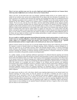 26
There is not now, and there may never be, an active, liquid and orderly trading market for our Common Stock,
which may make it difficult for you to sell your shares of our CommonStock.
There is not now, nor has there been since our inception, significant trading activity in our common stock or a
market for our common stock, and an active trading market for our shares may never develop or be sustained. As a
result, investors in our common stock must bear the economic risk of holding those shares for an indefinite period of
time. Although our common stock is quoted on the OTC Markets OTCQB, an over-the-counter quotation system,
operated by the OTC Markets, trading of our common stock is extremely limited and sporadic and at very low
volumes. We do not now, and may not in the future, meet the initial listing standards of any national securities
exchange, and we presently anticipate that our common stock will continue to be quoted by the OTC Markets or
another over-the-counter quotation system in the foreseeable future. In those venues, our stockholders may find it
difficult to obtain accurate quotations as to the market value of their shares of our common stock, and may find few
buyers to purchase their stock and few market makers to support our stock price. As a result of these and other
factors, you may be unable to resell your shares of our common stock at or above the price for which you purchased
them, or at all. Further, an inactive market may also impair our ability to raise capital by selling additional equity in
the future, and may impair our ability to enter into strategic partnerships or acquire companies or products by using
shares of our common stock as consideration.
If we are unable to establish appropriate internal financial reporting controls and procedures, it could cause us
to fail to meet our reporting obligations, result in the restatement of our financial statements, harm our operating
results, subject us to regulatory scrutiny and sanction, cause investors to lose confidence in our reported
financial information and have a negative effect on the market price for shares of our CommonStock.
Effective internal controls are necessary for us to provide reliable financial reports and to effectively prevent fraud.
We maintain a system of internal control over financial reporting, which is defined as a process designed by, or
under the supervision of, our principal executive officer and principal financial officer, or persons performing
similar functions, and effected by our board of directors, management and other personnel, to provide reasonable
assurance regarding the reliability of financial reporting and the preparation of financial statements for external
purposes in accordance with generally accepted accounting principles.
As a public company, we have significant additional requirements for enhanced financial reporting and internal
controls. We are required to document and test our internal control procedures in order to satisfy the requirements of
Section 404 of the Sarbanes-Oxley Act of 2002, which requires annual management assessments of the effectiveness
of our internal controls over financial reporting and a report by our independent registered public accounting firm
addressing these assessments. The process of designing and implementing effective internal controls is a continuous
effort that requires us to anticipate and react to changes in our business and the economic and regulatory
environments and to expend significant resources to maintain a system of internal controls that is adequate to satisfy
our reporting obligations as a public company. This annual report does not include a report of management’s
assessment regarding internal control over financial reporting or an attestation report of our registered public
accounting firm due to a transition period established by rules of the Securities and Exchange Commission for newly
public companies.
We cannot assure you that we will, in the future, identify areas requiring improvement in our internal control over
financial reporting. We cannot assure you that the measures we will take to remediate any areas in need of
improvement will be successful or that we will implement and maintain adequate controls over our financial
processes and reporting in the future as we continue our growth. If we are unable to establish appropriate internal
financial reporting controls and procedures, it could cause us to fail to meet our reporting obligations, result in the
restatement of our financial statements, harm our operating results, subject us to regulatory scrutiny and sanction,
cause investors to lose confidence in our reported financial information and have a negative effect on the market
price for shares of our Common Stock.
 