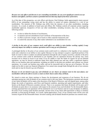 27
Because our sole officer and director is our controlling stockholder, he can exert significant control over our
business and affairs, and have actual or potential interests that may depart from those of investors.
As of the date of this prospectus, our sole officer and director, Paul Feldman, holds approximately ninety percent
(90%) of our outstanding voting stock and has the ability to control all matters submitted to a vote of our
stockholders. The interests of Mr. Feldman may differ from the interests of our other stockholders, including
investors. As a result, in addition to board seats and offices, Mr. Feldman controls all corporate actions requiring
stockholder approval, irrespective of how our other stockholders, including investors, may vote, including the
following actions:
 to elect or defeat the election of our directors;
 to amend or prevent amendment of our Certificate of Incorporation or By-laws;
 to effect or prevent a merger, sale of assets or other corporate transaction; and
 to control the outcome of any other matter submitted to our stockholders for vote.
A decline in the price of our common stock could affect our ability to raise further working capital, it may
adversely impact our ability to continue operations and we may go out of business.
A prolonged decline in the price of our common stock could result in a reduction in the liquidity of our common
stock and a reduction in our ability to raise capital. Because we may attempt to acquire a significant portion of the
funds we need in order to conduct our planned operations through the sale of equity securities, a decline in the price
of our common stock could be detrimental to our liquidity and our operations because the decline may cause
investors not to choose to invest in our stock. If we are unable to raise the funds we require for all our planned
operations, we may be forced to reallocate funds from other planned uses and may suffer a significant negative
effect on our business plan and operations, including our ability to develop new products and continue our current
operations. As a result, our business may suffer, and not be successful and we may go out of business. We also
might not be able to meet our financial obligations if we cannot raise enough funds through the sale of our common
stock and we may be forced to go out ofbusiness.
Because we do not intend to pay any cash dividends on our shares of common stock in the near future, our
stockholders will not be able to receive a return on their shares unless they sell them.
We intend to retain any future earnings to finance the development and expansion of our business. We do not
anticipate paying any cash dividends on our common stock in the near future. The declaration, payment and amount
of any future dividends will be made at the discretion of the Board of Directors, and will depend upon, among other
things, the results of operations, cash flows and financial condition, operating and capital requirements, and other
factors as the Board of Directors considers relevant. There is no assurance that future dividends will be paid, and if
dividends are paid, there is no assurance with respect to the amount of any such dividend. For the foreseeable future,
earnings generated from our operations will be retained for use in our business and not to pay dividends. In addition,
the terms of our existing credit facilities preclude, and the terms of any future debt agreements is likely to similarly
preclude, us from paying dividends. As a result, capital appreciation, if any, of our common stock will be your sole
resource of gain for the foreseeable future. Investors seeking cash dividends should not purchase our common stock.
 