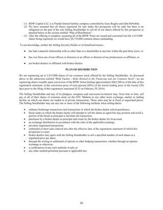 31
(1) RDW Capital LLC is a Florida limited liability company controlled by Gary Rogers and John DeNobile.
(2) We have assumed that all shares registered for sale under this prospectus will be sold, but there is no
obligation on the part of the sole Selling Stockholder to sell all of our shares offered by this prospectus as
detailed below in the section entitled “Plan of Distribution”.
(3) After the offering is complete, assuming all of the RDW Notes are issued and converted into the 2,415,000
shares being registered we would have 20,710,000 common shares outstanding.
To our knowledge, neither the Selling Security Holder or its beneficialowners:
● has had a material relationship with us other than as a shareholder at anytime within the past three years; or
● has ever been one of our officers or directors or an officer or director of our predecessors or affiliates; or
● are broker-dealers or affiliated with broker-dealers.
PLAN OF DISTRIBUTION
We are registering up to 2,415,000 shares of our common stock offered by the Selling Stockholder. As discussed
above in the subsection entitled “Risk Factors - Risks Related to the Financing and our Common Stock”, we are
registering shares issuable upon conversion of the RDW Notes totaling approximately $462,500 as of the date of this
registration statement, at the conversion price of sixty percent (60%) of the lowest trading price in the twenty (20)
days prior to the filing of this registration statement ($.32 on February 29, 2016).
The Selling Stockholder and any of its pledgees, assignees and successors-in-interest may, from time to time, sell
any or all of their shares of common stock on the OTC Markets or any other stock exchange, market or trading
facility on which our shares are traded or in private transactions. These sales may be at fixed or negotiated prices.
The Selling Stockholder may use any one or more of the following methods when selling shares:
 ordinary brokerage transactions and transactions in which the broker-dealer solicitspurchasers;
 block trades in which the broker-dealer will attempt to sell the shares as agent but may position and resell a
portion of the block as principal to facilitate the transaction;
 purchases by a broker-dealer as principal and resale by the broker-dealer for itsaccount;
 an exchange distribution in accordance with the rules of the applicable exchange;
 privately negotiated transactions;
 settlement of short sales entered into after the effective date of the registration statement of which this
prospectus is a part;
 broker-dealers may agree with the Selling Stockholder to sell a specified number of such shares at a
stipulated price per share;
 through the writing or settlement of options or other hedging transactions, whether through an options
exchange or otherwise;
 a combination of any such methods of sale; or
 any other method permitted pursuant to applicable law.
 