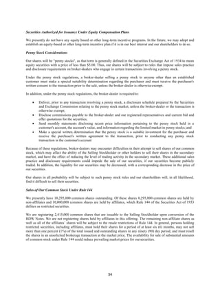 34
Securities Authorized for Issuance Under Equity Compensation Plans
We presently do not have any equity based or other long-term incentive programs. In the future, we may adopt and
establish an equity-based or other long-term incentive plan if it is in our best interest and our shareholders to doso.
Penny Stock Considerations
Our shares will be "penny stocks", as that term is generally defined in the Securities Exchange Act of 1934 to mean
equity securities with a price of less than $5.00. Thus, our shares will be subject to rules that impose sales practice
and disclosure requirements on broker-dealers who engage in certain transactions involving a penny stock.
Under the penny stock regulations, a broker-dealer selling a penny stock to anyone other than an established
customer must make a special suitability determination regarding the purchaser and must receive the purchaser's
written consent to the transaction prior to the sale, unless the broker-dealer is otherwiseexempt.
In addition, under the penny stock regulations, the broker-dealer is required to:
 Deliver, prior to any transaction involving a penny stock, a disclosure schedule prepared by the Securities
and Exchange Commission relating to the penny stock market, unless the broker-dealer or the transaction is
otherwise exempt;
 Disclose commissions payable to the broker-dealer and our registered representatives and current bid and
offer quotations for the securities;
 Send monthly statements disclosing recent price information pertaining to the penny stock held in a
customer's account, the account's value, and information regarding the limited market in penny stocks; and
 Make a special written determination that the penny stock is a suitable investment for the purchaser and
receive the purchaser's written agreement to the transaction, prior to conducting any penny stock
transaction in the customer's account
Because of these regulations, broker-dealers may encounter difficulties in their attempt to sell shares of our common
stock, which may affect the ability of the Selling Stockholder or other holders to sell their shares in the secondary
market, and have the effect of reducing the level of trading activity in the secondary market. These additional sales
practice and disclosure requirements could impede the sale of our securities, if our securities become publicly
traded. In addition, the liquidity for our securities may be decreased, with a corresponding decrease in the price of
our securities.
Our shares in all probability will be subject to such penny stock rules and our shareholders will, in all likelihood,
find it difficult to sell their securities.
Sales of Our Common Stock Under Rule 144
We presently have 18,295,000 common shares outstanding. Of these shares 8,295,000 common shares are held by
non-affiliates and 10,000,000 common shares are held by affiliates, which Rule 144 of the Securities Act of 1933
defines as restricted securities.
We are registering 2,415,000 common shares that are issuable to the Selling Stockholder upon conversion of the
RDW Notes. We are not registering shares held by affiliates in this offering. The remaining non-affiliate shares as
well as all of the affiliates’ shares will be subject to the resale restrictions of Rule 144. In general, persons holding
restricted securities, including affiliates, must hold their shares for a period of at least six (6) months, may not sell
more than one percent (1%) of the total issued and outstanding shares in any ninety (90) day period, and must resell
the shares in an unsolicited brokerage transaction at the market price. The availability for sale of substantial amounts
of common stock under Rule 144 could reduce prevailing market prices for oursecurities.
 