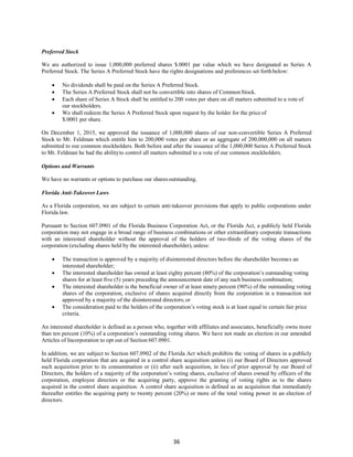 36
Preferred Stock
We are authorized to issue 1,000,000 preferred shares $.0001 par value which we have designated as Series A
Preferred Stock. The Series A Preferred Stock have the rights designations and preferences set forthbelow:
 No dividends shall be paid on the Series A Preferred Stock.
 The Series A Preferred Stock shall not be convertible into shares of CommonStock.
 Each share of Series A Stock shall be entitled to 200 votes per share on all matters submitted to a vote of
our stockholders.
 We shall redeem the Series A Preferred Stock upon request by the holder for the price of
$.0001 per share.
On December 1, 2015, we approved the issuance of 1,000,000 shares of our non-convertible Series A Preferred
Stock to Mr. Feldman which entitle him to 200,000 votes per share or an aggregate of 200,000,000 on all matters
submitted to our common stockholders. Both before and after the issuance of the 1,000,000 Series A Preferred Stock
to Mr. Feldman he had the abilityto control all matters submitted to a vote of our common stockholders.
Options and Warrants
We have no warrants or options to purchase our sharesoutstanding.
Florida Anti-Takeover Laws
As a Florida corporation, we are subject to certain anti-takeover provisions that apply to public corporations under
Florida law.
Pursuant to Section 607.0901 of the Florida Business Corporation Act, or the Florida Act, a publicly held Florida
corporation may not engage in a broad range of business combinations or other extraordinary corporate transactions
with an interested shareholder without the approval of the holders of two-thirds of the voting shares of the
corporation (excluding shares held by the interested shareholder), unless:
 The transaction is approved by a majority of disinterested directors before the shareholder becomes an
interested shareholder;
 The interested shareholder has owned at least eighty percent (80%) of the corporation’s outstanding voting
shares for at least five (5) years preceding the announcement date of any such business combination;
 The interested shareholder is the beneficial owner of at least ninety percent (90%) of the outstanding voting
shares of the corporation, exclusive of shares acquired directly from the corporation in a transaction not
approved by a majority of the disinterested directors; or
 The consideration paid to the holders of the corporation’s voting stock is at least equal to certain fair price
criteria.
An interested shareholder is defined as a person who, together with affiliates and associates, beneficially owns more
than ten percent (10%) of a corporation’s outstanding voting shares. We have not made an election in our amended
Articles of Incorporation to opt out of Section 607.0901.
In addition, we are subject to Section 607.0902 of the Florida Act which prohibits the voting of shares in a publicly
held Florida corporation that are acquired in a control share acquisition unless (i) our Board of Directors approved
such acquisition prior to its consummation or (ii) after such acquisition, in lieu of prior approval by our Board of
Directors, the holders of a majority of the corporation’s voting shares, exclusive of shares owned by officers of the
corporation, employee directors or the acquiring party, approve the granting of voting rights as to the shares
acquired in the control share acquisition. A control share acquisition is defined as an acquisition that immediately
thereafter entitles the acquiring party to twenty percent (20%) or more of the total voting power in an election of
directors.
 