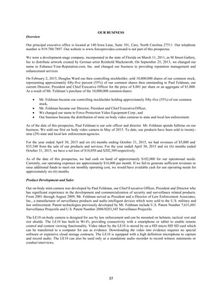 37
OUR BUSINESS
Overview
Our principal executive office is located at 140 Iowa Lane, Suite 101, Cary, North Carolina 27511. Our telephone
number is 919-780-7897. Our website is www.forceprovideo.comand is not part of this prospectus.
We were a development-stage company, incorporated in the state of Florida on March 11, 2011, as M Street Gallery,
Inc to distribute artwork created by German artist Reinhold Mackenroth. On September 25, 2013, we changed our
name to Enhance-Your-Reputation.com, Inc. and changed our business to providing reputation management and
enhancement services.
On February 2, 2015, Douglas Ward our then controlling stockholder, sold 10,000,000 shares of our common stock,
representing approximately fifty-five percent (55%) of our common shares then outstanding to Paul Feldman, our
current Director, President and Chief Executive Officer for the price of $.001 per share or an aggregate of $1,000.
As a result of Mr. Feldman’s purchase of the 10,000,000 commonshares:
 Mr. Feldman became our controlling stockholder holding approximately fifty-five (55%) of our common
stock,
 Mr. Feldman became our Director, President and Chief ExecutiveOfficer,
 We changed our name to Force Protection Video Equipment Corp., and
 Our business became the distribution of mini on body video cameras to state and local lawenforcement.
As of the date of this prospectus, Paul Feldman is our sole officer and director. Mr. Feldman spends fulltime on our
business. We sold our first on body video camera in May of 2015. To date, our products have been sold to twenty-
nine (29) state and local law enforcement agencies.
For the year ended April 30, 2015 and six (6) months ending October 31, 2015, we had revenues of $5,000 and
$35,548 from the sale of our products and services. For the year ended April 30, 2015 and six (6) months ended
October 31, 2015, we have a net loss of $10,050 and $202,389 respectively.
As of the date of this prospectus, we had cash on hand of approximately $102,000 for our operational needs.
Currently, our operating expenses are approximately $16,000 per month. If we fail to generate sufficient revenues or
raise additional funds to meet our monthly operating cost, we would have available cash for our operating needs for
approximately six (6) months.
Product Development and Sales
Our on-body mini-camera was developed by Paul Feldman, our Chief Executive Officer, President and Director who
has significant experience in the development and commercialization of security and surveillance related products.
From 2001 through August 2009, Mr. Feldman served as President and a Director of Law Enforcement Associates,
Inc., a manufacturer of surveillance products and audio intelligent devices which were sold to the U.S. military and
law enforcement. Patent technologies previously developed by Mr. Feldman include U.S. Patent Number 7,631,601
Surveillance Projectile and U.S. Patent Number 2006/0283,345 Surveillance Projectile.
The LE10 on-body camera is designed for use by law enforcement and can be mounted on helmets, tactical vest and
riot shields. The LE10 has built-in Wi-Fi, providing connectivity with a smartphone or tablet to enable remote
control and content viewing functionality. Video taken by the LE10 is stored by on a HD micro HD SD card which
can be transferred to a computer for use as evidence. Downloading the video into evidence requires no special
software or expensive cloud storage contracts. The LE10 is equipped with a high definition microphone to capture
and record audio. The LE10 can also be used only as a standalone audio recorder to record witness statements or
conduct interviews.
 