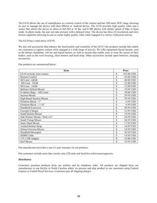 38
The LE10 allows the use of smartphones as a remote control of the camera and has 100 meter WiFi range allowing
its user to manage the device with their IPhone or Android device. The LE10 provides high quality video and a
sensor that allows the device to shoot in full HD at 30 fps, and 8 MP photos with shutter speed of 8fps in burst
mode. In photo mode, the user can take pictures with a delayed timer. The device has three (3) resolutions and slow
motion capability allowing its user to create highly quality video while engaged in a variety of physical activity.
The LE10 has a retail price of $195.
We also sell accessories that enhance the functionality and versatility of the LE10. Our products include that enable
our customers to capture content while engaged in a wide range of activity. We offer equipment-based mounts, such
as the helmet, handlebar, roll bar and tripod mounts, as well as mounts that enable users to wear the mount on their
bodies, such as the wrist housing, chest harness and head strap. Other accessories include spare batteries, charging
accessories.
Our products are summarized below:
Item Price
LE10 on-body mini camera $ 195.00 USD
Remote Control $ 45.00 USD
SD Card - 64GB $ 40.00 USD
SD Card - 32GB $ 25.00 USD
SD Card - 16GB $ 15.00 USD
Ballistic Helmet Mount $ 19.95 USD
Evidence Bags - 100 Count $ 39.00 USD
Suction Mount $ 29.95 USD
High Rated Suction Mount $ 39.95 USD
Flotation Block - 1" $ 6.95 USD
Flotation Block - 1 1/4" $ 6.95 USD
Handheld Extension $ 49.95 USD
Forcepro Charger $ 12.95 USD
Small Helmet Mount $ 19.95 USD
Side Helmet Mount - Pack of 5 $ 24.95 USD
Small Clamp Mount $ 26.95 USD
Static Dash Mount $ 17.95 USD
Vented Helmet Strap $ 14.95 USD
Helmet Friction Mount $ 14.95 USD
Handheld Monopod $ 26.95 USD
HDMI Cable $ 14.95 USD
12V USB Adapter $ 10.00 USD
Surf Mount $ 19.95 USD
Our manufacturer provides a one (1) year warranty for our products.
Our customers include more than twenty-nine (29) state and local law enforcement agencies.
Distribution
Customers purchase products from our website and by telephone order. All products are shipped from our
manufacturer to our facility in North Carolina where we process and ship product to our customers using Federal
Express or United Parcel Services. Customers pay all shippingcharges.
 