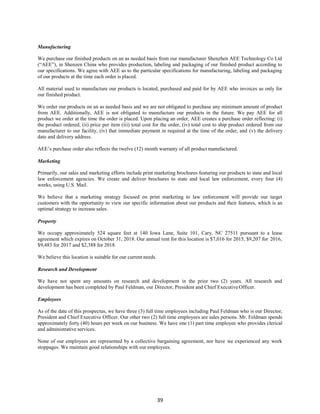 39
Manufacturing
We purchase our finished products on an as needed basis from our manufacturer Shenzhen AEE Technology Co Ltd
(“AEE”), in Shenzen China who provides production, labeling and packaging of our finished product according to
our specifications. We agree with AEE as to the particular specifications for manufacturing, labeling and packaging
of our products at the time each order is placed.
All material used to manufacture our products is located, purchased and paid for by AEE who invoices us only for
our finished product.
We order our products on an as needed basis and we are not obligated to purchase any minimum amount of product
from AEE. Additionally, AEE is not obligated to manufacture our products in the future. We pay AEE for all
product we order at the time the order is placed. Upon placing an order, AEE creates a purchase order reflecting: (i)
the product ordered, (ii) price per item (iii) total cost for the order, (iv) total cost to ship product ordered from our
manufacturer to our facility, (iv) that immediate payment in required at the time of the order, and (v) the delivery
date and delivery address.
AEE’s purchase order also reflects the twelve (12) month warranty of all product manufactured.
Marketing
Primarily, our sales and marketing efforts include print marketing brochures featuring our products to state and local
law enforcement agencies. We create and deliver brochures to state and local law enforcement, every four (4)
weeks, using U.S. Mail.
We believe that a marketing strategy focused on print marketing to law enforcement will provide our target
customers with the opportunity to view our specific information about our products and their features, which is an
optimal strategy to increase sales.
Property
We occupy approximately 524 square feet at 140 Iowa Lane, Suite 101, Cary, NC 27511 pursuant to a lease
agreement which expires on October 31, 2018. Our annual rent for this location is $7,016 for 2015, $9,207 for 2016,
$9,483 for 2017 and $2,388 for 2018.
We believe this location is suitable for our current needs.
Research and Development
We have not spent any amounts on research and development in the prior two (2) years. All research and
development has been completed by Paul Feldman, our Director, President and Chief Executive Officer.
Employees
As of the date of this prospectus, we have three (3) full time employees including Paul Feldman who is our Director,
President and Chief Executive Officer. Our other two (2) full time employees are sales persons. Mr. Feldman spends
approximately forty (40) hours per week on our business. We have one (1) part time employee who provides clerical
and administrative services.
None of our employees are represented by a collective bargaining agreement, nor have we experienced any work
stoppages. We maintain good relationships with our employees.
 