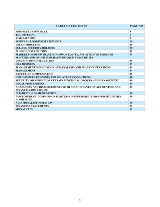 4
TABLE OF CONTENTS PAGE NO
PROSPECTUS SUMMARY 5
THE OFFERING 6
RISK FACTORS 7
FORWARD LOOKING STATEMENTS 29
USE OF PROCEEDS 29
SELLING SECURITY HOLDERS 30
PLAN OF DISTRIBUTION 31
MARKET FOR REGISTRANT’S COMMON EQUITY, RELATED STOCKHOLDER
MATTERS AND ISSUER PURCHASES OF EQUITY SECURITIES
33
DESCRIPTION OF SECURITIES 35
OUR BUSINESS 37
MANAGEMENT’S DISCUSSION AND ANALYSIS AND PLAN OF OPERATIONS 41
MANAGEMENT 44
EXECUTIVE COMPENSATION 45
CERTAIN RELATIONSHIPS AND RELATED TRANSACTIONS 48
SECURITY OWNERSHIP OF CERTAIN BENEFICIAL OWNERS AND MANAGEMENT 48
LEGAL PROCEEDINGS 49
CHANGES IN AND DISAGREEMENTS WITH ACCOUNTANTS ON ACCOUNTING AND
FINANCIAL DISCLOSURE
49
INTEREST OF NAMED EXPERTS 50
DISCLOSURE OF COMMISSION POSITION ON INDEMNIFICATION FOR SECURITIES
LIABILITIES
50
ADDITIONAL INFORMATION 50
FINANCIAL STATEMENTS 51
SIGNATURES 82
 
