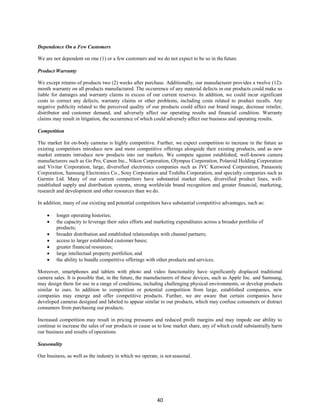 40
Dependence On a Few Customers
We are not dependent on one (1) or a few customers and we do not expect to be so in thefuture.
Product Warranty
We except returns of products two (2) weeks after purchase. Additionally, our manufacturer provides a twelve (12)-
month warranty on all products manufactured. The occurrence of any material defects in our products could make us
liable for damages and warranty claims in excess of our current reserves. In addition, we could incur significant
costs to correct any defects, warranty claims or other problems, including costs related to product recalls. Any
negative publicity related to the perceived quality of our products could affect our brand image, decrease retailer,
distributor and customer demand, and adversely affect our operating results and financial condition. Warranty
claims may result in litigation, the occurrence of which could adversely affect our business and operating results.
Competition
The market for on-body cameras is highly competitive. Further, we expect competition to increase in the future as
existing competitors introduce new and more competitive offerings alongside their existing products, and as new
market entrants introduce new products into our markets. We compete against established, well-known camera
manufacturers such as Go Pro, Canon Inc., Nikon Corporation, Olympus Corporation, Polaroid Holding Corporation
and Vivitar Corporation, large, diversified electronics companies such as JVC Kenwood Corporation, Panasonic
Corporation, Samsung Electronics Co., Sony Corporation and Toshiba Corporation, and specialty companies such as
Garmin Ltd. Many of our current competitors have substantial market share, diversified product lines, well-
established supply and distribution systems, strong worldwide brand recognition and greater financial, marketing,
research and development and other resources than we do.
In addition, many of our existing and potential competitors have substantial competitive advantages, such as:
 longer operating histories;
 the capacity to leverage their sales efforts and marketing expenditures across a broader portfolio of
products;
 broader distribution and established relationships with channel partners;
 access to larger established customer bases;
 greater financial resources;
 large intellectual property portfolios; and
 the ability to bundle competitive offerings with other products and services.
Moreover, smartphones and tablets with photo and video functionality have significantly displaced traditional
camera sales. It is possible that, in the future, the manufacturers of these devices, such as Apple Inc. and Samsung,
may design them for use in a range of conditions, including challenging physical environments, or develop products
similar to ours. In addition to competition or potential competition from large, established companies, new
companies may emerge and offer competitive products. Further, we are aware that certain companies have
developed cameras designed and labeled to appear similar to our products, which may confuse consumers or distract
consumers from purchasing our products.
Increased competition may result in pricing pressures and reduced profit margins and may impede our ability to
continue to increase the sales of our products or cause us to lose market share, any of which could substantially harm
our business and results of operations
Seasonality
Our business, as well as the industry in which we operate, is not seasonal.
 