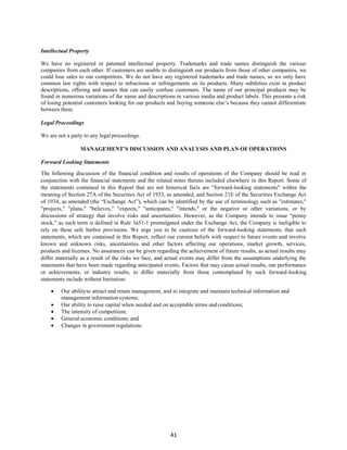 41
Intellectual Property
We have no registered or patented intellectual property. Trademarks and trade names distinguish the various
companies from each other. If customers are unable to distinguish our products from those of other companies, we
could lose sales to our competitors. We do not have any registered trademarks and trade names, so we only have
common law rights with respect to infractions or infringements on its products. Many subtleties exist in product
descriptions, offering and names that can easily confuse customers. The name of our principal products may be
found in numerous variations of the name and descriptions in various media and product labels. This presents a risk
of losing potential customers looking for our products and buying someone else’s because they cannot differentiate
between them.
Legal Proceedings
We are not a party to any legal proceedings.
MANAGEMENT’S DISCUSSION AND ANALYSIS AND PLAN OF OPERATIONS
Forward Looking Statements
The following discussion of the financial condition and results of operations of the Company should be read in
conjunction with the financial statements and the related notes thereto included elsewhere in this Report. Some of
the statements contained in this Report that are not historical facts are "forward-looking statements" within the
meaning of Section 27A of the Securities Act of 1933, as amended, and Section 21E of the Securities Exchange Act
of 1934, as amended (the “Exchange Act”), which can be identified by the use of terminology such as "estimates,"
"projects," "plans," "believes," "expects," "anticipates," "intends," or the negative or other variations, or by
discussions of strategy that involve risks and uncertainties. However, as the Company intends to issue “penny
stock,” as such term is defined in Rule 3a51-1 promulgated under the Exchange Act, the Company is ineligible to
rely on these safe harbor provisions. We urge you to be cautious of the forward-looking statements, that such
statements, which are contained in this Report, reflect our current beliefs with respect to future events and involve
known and unknown risks, uncertainties and other factors affecting our operations, market growth, services,
products and licenses. No assurances can be given regarding the achievement of future results, as actual results may
differ materially as a result of the risks we face, and actual events may differ from the assumptions underlying the
statements that have been made regarding anticipated events. Factors that may cause actual results, our performance
or achievements, or industry results, to differ materially from those contemplated by such forward-looking
statements include without limitation:
 Our abilityto attract and retain management, and to integrate and maintain technical information and
management information systems;
 Our ability to raise capital when needed and on acceptable terms and conditions;
 The intensity of competition;
 General economic conditions; and
 Changes in government regulations.
 