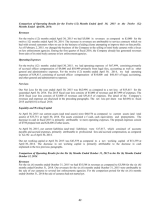 42
Comparison of Operating Results for the Twelve (12) Months Ended April 30, 2015 to the Twelve (12)
Months Ended April30, 2014:
Revenues
For the twelve (12) months ended April 30, 2015 we had $5,000 in revenues as compared to $3,000 for the
twelve (12) months ended April 30, 2014. The increase in revenues are attributable to service contracts which we
had with several customers when we are in the business of aiding clients attempting to improve their on-line profile.
As of February 2, 2015, we changed the business of the Company to the selling of mini body cameras with a focus
on law enforcement agencies. During the first quarter of fiscal 2016, the Company already has generated revenues
from sales of its mini body cameras to law enforcement agencies.
Operating Expenses
For the twelve (12) months ended April 30, 2015, we had operating expenses of $67,999, consisting primarily
of accrued officer compensation of $9,000 and $58,999 primarily from legal fees, accounting as well as other
general and administrative expenses. For the twelve (12) months ended April 30, 2014, we had operating
expenses of $58,415, consisting of accrued officer compensation of $10,000 and $48,415 of legal, accounting,
and other general and administrative expenses.
Net Loss
Our Net Loss for the year ended April 30, 2015 was $62,999, as compared to a net loss of $55,415 for the
yearended April 30, 2014. The 2015 fiscal year loss consists of $5,000 of revenues and $67,999 of expenses. The
2014 fiscal year loss consists of $3,000 of revenues and $55,415 of expenses. The detail of the Company’s
revenues and expenses are disclosed in the preceding paragraphs. The net loss per share was $(0.00) in fiscal
2015 and $(0.01) in fiscal 2014.
Liquidity and Working Capital
At April 30, 2015 our current assets (and total assets) were $60,576 as compared to current assets (and total
assets) of $53,751 at April 30, 2014. The assets consisted o f cash, cash equivalents and prepayments. The
decrease in cash in fiscal 2015 is primarily attributable to more operating expenses. The prepaid expenses consist
of $750 prepaid rent and $24,600 of other assets.
At April 30, 2015, our current liabilities (and total liabilities) were $17,017, which consisted of accounts
payable and accrued expenses, primarily attributable to professional fees and accrued compensation, as compared
to $2,192 as of April 30, 2014.
Our net working capital at April 30, 2015 was $43,559 as compared to a net working capital of $51,559 at
April 30, 2014. The decrease in net working capital is primarily attributable to the decrease in cash
explained in the two previous paragraphs.
Comparison of Operating Results for the Six (6) Months Ended October 31, 2015 to the Six (6) Months Ended
October 31, 2014:
Revenues
For the six (6) months ended October 31, 2015 we had $35,548 in revenues as compared to $3,500 for the six (6)
months ended October 31, 2014. Our revenues for the six (6) months ended October 31, 2015 were attributable to
the sale of our cameras to several law enforcements agencies. For the comparison period for the six (6) months
ended October 31, 2014 the sale of cameras had not started yet.
 