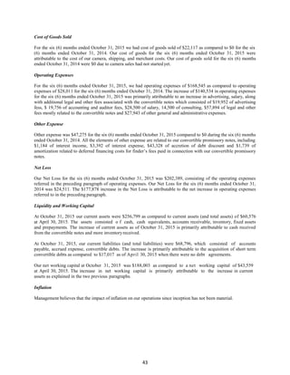 43
Cost of Goods Sold
For the six (6) months ended October 31, 2015 we had cost of goods sold of $22,117 as compared to $0 for the six
(6) months ended October 31, 2014. Our cost of goods for the six (6) months ended October 31, 2015 were
attributable to the cost of our camera, shipping, and merchant costs. Our cost of goods sold for the six (6) months
ended October 31, 2014 were $0 due to camera sales had not started yet.
Operating Expenses
For the six (6) months ended October 31, 2015, we had operating expenses of $168,545 as compared to operating
expenses of $28,011 for the six (6) months ended October 31, 2014. The increase of $140,534 in operating expenses
for the six (6) months ended October 31, 2015 was primarily attributable to an increase in advertising, salary, along
with additional legal and other fees associated with the convertible notes which consisted of $19,952 of advertising
fess, $ 19,756 of accounting and auditor fees, $28,500 of salary, 14,500 of consulting, $57,894 of legal and other
fees mostly related to the convertible notes and $27,943 of other general and administrative expenses.
Other Expense
Other expense was $47,275 for the six (6) months ended October 31, 2015 compared to $0 during the six (6) months
ended October 31, 2014. All the elements of other expense are related to our convertible promissory notes, including
$1,184 of interest income, $3,392 of interest expense, $43,328 of accretion of debt discount and $1,739 of
amortization related to deferred financing costs for finder’s fees paid in connection with our convertible promissory
notes.
Net Loss
Our Net Loss for the six (6) months ended October 31, 2015 was $202,389, consisting of the operating expenses
referred in the preceding paragraph of operating expenses. Our Net Loss for the six (6) months ended October 31,
2014 was $24,511. The $177,878 increase in the Net Loss is attributable to the net increase in operating expenses
referred to in the preceding paragraph.
Liquidity and Working Capital
At October 31, 2015 our current assets were $256,799 as compared to current assets (and total assets) of $60,576
at April 30, 2015. The assets consisted o f cash, cash equivalents, accounts receivable, inventory, fixed assets
and prepayments. The increase of current assets as of October 31, 2015 is primarily attributable to cash received
from the convertible notes and more inventoryreceived.
At October 31, 2015, our current liabilities (and total liabilities) were $68,796, which consisted of accounts
payable, accrued expense, convertible debts. The increase is primarily attributable to the acquisition of short term
convertible debts as compared to $17,017 as of April 30, 2015 when there were no debt agreements.
Our net working capital at October 31, 2015 was $188,003 as compared to a net working capital of $43,559
at April 30, 2015. The increase in net working capital is primarily attributable to the increase in current
assets as explained in the two previous paragraphs.
Inflation
Management believes that the impact of inflation on our operations since inception has not been material.
 