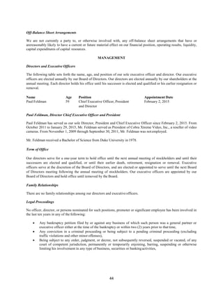 44
Off-Balance Sheet Arrangements
We are not currently a party to, or otherwise involved with, any off-balance sheet arrangements that have or
arereasonably likely to have a current or future material effect on our financial position, operating results, liquidity,
capital expenditures of capital resources.
MANAGEMENT
Directors and Executive Officers
The following table sets forth the name, age, and position of our sole executive officer and director. Our executive
officers are elected annually by our Board of Directors. Our directors are elected annually by our shareholders at the
annual meeting. Each director holds his office until his successor is elected and qualified or his earlier resignation or
removal.
Name
Paul Feldman
Age
59
Position
Chief Executive Officer, President
Appointment Date
February 2, 2015
and Director
Paul Feldman, Director Chief Executive Officer and President
Paul Feldman has served as our sole Director, President and Chief Executive Officer since February 2, 2015. From
October 2011 to January 29, 2015, Mr. Feldman served as President of Cobra Xtreme Video, Inc., a reseller of video
cameras. From November 1, 2009 through September 30, 2011, Mr. Feldman was notemployed.
Mr. Feldman received a Bachelor of Science from Duke University in 1978.
Term of Office
Our directors serve for a one-year term to hold office until the next annual meeting of stockholders and until their
successors are elected and qualified, or until their earlier death, retirement, resignation or removal. Executive
officers serve at the discretion of the Board of Directors, and are elected or appointed to serve until the next Board
of Directors meeting following the annual meeting of stockholders. Our executive officers are appointed by our
Board of Directors and hold office until removed by the Board.
Family Relationships
There are no family relationships among our directors and executiveofficers.
Legal Proceedings
No officer, director, or persons nominated for such positions, promoter or significant employee has been involved in
the last ten years in any of the following:
 Any bankruptcy petition filed by or against any business of which such person was a general partner or
executive officer either at the time of the bankruptcy or within two (2) years prior to that time,
 Any conviction in a criminal proceeding or being subject to a pending criminal proceeding (excluding
traffic violations and other minor offenses),
 Being subject to any order, judgment, or decree, not subsequently reversed, suspended or vacated, of any
court of competent jurisdiction, permanently or temporarily enjoining, barring, suspending or otherwise
limiting his involvement in any type of business, securities or bankingactivities,
 