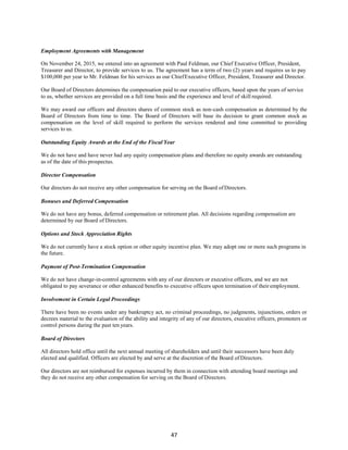47
Employment Agreements with Management
On November 24, 2015, we entered into an agreement with Paul Feldman, our Chief Executive Officer, President,
Treasurer and Director, to provide services to us. The agreement has a term of two (2) years and requires us to pay
$100,000 per year to Mr. Feldman for his services as our ChiefExecutive Officer, President, Treasurer and Director.
Our Board of Directors determines the compensation paid to our executive officers, based upon the years of service
to us, whether services are provided on a full time basis and the experience and level of skill required.
We may award our officers and directors shares of common stock as non-cash compensation as determined by the
Board of Directors from time to time. The Board of Directors will base its decision to grant common stock as
compensation on the level of skill required to perform the services rendered and time committed to providing
services to us.
Outstanding Equity Awards at the End of the Fiscal Year
We do not have and have never had any equity compensation plans and therefore no equity awards are outstanding
as of the date of this prospectus.
Director Compensation
Our directors do not receive any other compensation for serving on the Board ofDirectors.
Bonuses and Deferred Compensation
We do not have any bonus, deferred compensation or retirement plan. All decisions regarding compensation are
determined by our Board of Directors.
Options and Stock Appreciation Rights
We do not currently have a stock option or other equity incentive plan. We may adopt one or more such programs in
the future.
Payment of Post-Termination Compensation
We do not have change-in-control agreements with any of our directors or executive officers, and we are not
obligated to pay severance or other enhanced benefits to executive officers upon termination of their employment.
Involvement in Certain Legal Proceedings
There have been no events under any bankruptcy act, no criminal proceedings, no judgments, injunctions, orders or
decrees material to the evaluation of the ability and integrity of any of our directors, executive officers, promoters or
control persons during the past ten years.
Board of Directors
All directors hold office until the next annual meeting of shareholders and until their successors have been duly
elected and qualified. Officers are elected by and serve at the discretion of the Board of Directors.
Our directors are not reimbursed for expenses incurred by them in connection with attending board meetings and
they do not receive any other compensation for serving on the Board of Directors.
 