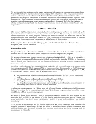 5
We have not authorized any person to give you any supplemental information or to make any representations for us.
You should not rely upon any information about our company that is not contained in this prospectus. Information
contained in this prospectus may become stale. You should not assume that the information contained in this
prospectus or any prospectus supplement is accurate as of any date other than their respective dates, regardless of the
time of delivery of this prospectus, any prospectus supplement or of any sale of the shares. Our business, financial
condition, results of operations and prospects may have changed since those dates. The Selling Stockholder is
offering to sell, and seeking offers to buy, shares of our common stock only in jurisdictions where offers and sales
are permitted.
PROSPECTUS SUMMARY
This summary highlights information contained elsewhere in this prospectus and does not contain all of the
information that you should consider in making your investment decision. Before investing in our securities, you
should carefully read this entire prospectus, including our financial statements and the related notes and the
information set forth under the headings “Risk Factors” and “Management’s Discussion and Analysis of Financial
Condition and Results of Operations” in each case included elsewhere in this prospectus.
In this prospectus, “Force Protection” the “Company,” “we,” “us,” and “our” refer to Force Protection Video
Equipment Corp., a Florida corporation.
Company Information
Our principal executive office is located at 140 Iowa Lane, Suite 101, Cary, North Carolina 27511. Our telephone
number is 919-780-7897. Our website is www.forceprovideo.comand is not part of this prospectus.
We were a development-stage company, incorporated in the state of Florida on March 11, 2011, as M Street Gallery,
Inc to distribute artwork created by German artist Reinhold Mackenroth. On September 25, 2013, we changed our
name to Enhance-Your-Reputation.com, Inc. and changed our business to providing reputation management and
enhancement services.
On February 2, 2015, Douglas Ward our then controlling stockholder, sold 10,000,000 shares of our common stock,
representing approximately fifty-five percent (55%) of our common shares then outstanding to Paul Feldman, our
current Director, President and Chief Executive Officer for the price of $.001 per share or an aggregate of $1,000.
As a result of Mr. Feldman’s purchase of the 10,000,000 commonshares:
 Mr. Feldman became our controlling stockholder holding approximately fifty-five (55%) of our common
stock,
 Mr. Feldman became our Director, President and Chief ExecutiveOfficer,
 We changed our name to Force Protection Video Equipment Corp., and
 Our stopped providing reputation enhancement services and our business became the commercialization of
mini on body video cameras to state and local law enforcement.
As of the date of this prospectus, Paul Feldman is our sole officer and director. Mr. Feldman spends fulltime on our
business. We sold our first on body video camera in May of 2015. To date, our products have been sold to twenty-
nine (29) state and local law enforcement agencies.
For the six (6) months ending October 31, 2015, we had revenues of $35,548 from the sale of our products. For the
year ended April 30, 2015, we had revenues of $5,000 from our reputation enhancement services. For the year
ended April 30, 2015 and six (6) months ended October 31, 2015, we have a net loss of $10,050 and $202,389
respectively.
As of the date of this prospectus, we had cash on hand of $102,000 for our operational needs. Currently, our
operating expenses are approximately $16,000 per month. If we fail to generate sufficient revenues or raise
additional funds to meet our monthly operating costs, we would have available cash for our operating needs for
approximately six (6) months.
 