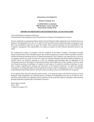51
FINANCIAL STATEMENTS
Baum & Company, P.A.
Certified Public Accountants
1688 Meridian Avenue, Suite 504
Miami Beach, Florida 33139
REPORT OF INDEPENDENT REGISTERED PUBLIC ACCOUNTINGFIRM
To the Stockholders and Board of Directors
ForceProtectionVideoEquipmentCorp.(formerly knownas Enhance-Your-Reputation.Com,Inc.)
We have audited the accompanying balance sheets of Force Protection Video Equipment Corp. (formerly known as
Enhance-Your-Reputation.Com, Inc.) as of April 30, 2015 and 2014 and the related statements of operations, cash
flows and stockholders' equity for the years then ended. These financial statements are the responsibility of the
Company's management. Our responsibility is to express an opinion on these financial statements based on our
audits.
We conducted our audit in accordance with the standards of the Public Company Accounting Oversight
Board (United States). Those standards require that we plan and perform an audit to obtain reasonable assurance
whether the financial statements are free of material misstatement. The Company is not required to have, nor were
we engaged to perform, an audit of its internal control over financial reporting. Our audits included consideration of
internal control over financial reporting as a basis for designing audit procedures that are appropriate in the
circumstances, but not for the purpose of expressing an opinion on the effectiveness of the Company's internal control
over financial reporting. Accordingly, we express no such opinion. An audit also includes examining, on a test
basis, evidence supporting the amounts and disclosures in the financial statements. An audit also includes
assessing the accounting principles used and significant estimates made by management, as well as evaluating the
overallfinancialstatementpresentation. We believe that our audit provides a reasonable basis for our opinion.
In our opinion, these financial statements present fairly, in all material respects, the financial position of Force
Protection Video Equipment Corp. (formerly known as Enhance-Your-Reputation.Com, Inc.) as of April 30, 2015
and 2014 and the results of its operations and its cash flows for the years then ended in conformity with accounting
principles generallyacceptedinthe United Statesof America.
Miami Beach, Florida
July 3, 2015
/s/ Baum & Company, P.A.
 