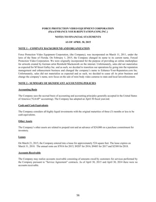 56
FORCE PROTECTION VIDEO EQUIPMENT CORPORATION
(f/k/a ENHANCE-YOUR-REPUTATION.COM, INC.)
NOTES TO FINANCIAL STATEMENTS
AS OF APRIL 30, 2015
NOTE 1 – COMPANY BACKGROUND AND ORGANIZATION
Force Protection Video Equipment Corporation, (the Company), was incorporated on March 11, 2011, under the
laws of the State of Florida. On February 1, 2015, the Company changed its name to its current name, Forced
Protection Video Corporation. We were originally incorporated for the purpose of providing an online marketplace
for artwork created by German artist Reinhold Mackenroth on the internet. Unfortunately, sales did not materialize
as expected for M Street Galley Inc. and as such, we decided to transition our operations by going into the reputation
management and enhancement business and changed the company’s name to Enhance-Your-Reputation.com Inc.
Unfortunately, sales did not materialize as expected and as such, we decided to cease all its prior business and
change the company’s name, now focus on the sale of mini body video cameras to state and local lawenforcement.
NOTE 2 - SUMMARY OF SIGNIFICANT ACCOUNTING POLICIES
Accounting Basis
The Company uses the accrual basis of accounting and accounting principles generally accepted in the United States
of America (“GAAP” accounting). The Company has adopted an April 30 fiscal yearend.
Cash and Cash Equivalents
The Company considers all highly liquid investments with the original maturities of three (3) months or less to be
cash equivalents.
Other Assets
The Company’s other assets are related to prepaid rent and an advance of $24,000 on a purchase commitment for
inventory.
Leases
On March 21, 2015, the Company entered into a lease for approximately 524 square feet. The lease expires on
March 31, 2018. The annual rents are $7016 for 2015, $9207 for 2016, $9483 for 2017 and $2388 for 2018.
Accounts Receivable
The Company may realize accounts receivable consisting of amounts owed by customers for services performed by
the Company pursuant to “Service Agreement” contracts. As of April 30, 2015 and April 30, 2014 there were no
accounts receivable.
 