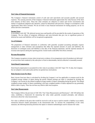 57
Fair Value of Financial Instruments
The Company’s financial instruments consist of cash and cash equivalents and accounts payable and accrued
expenses. The carrying amounts of the Company’s financial instruments approximate fair value because of the short
term maturity of these items. These fair value estimates are subjective in nature and involve uncertainties and
matters of significant judgment and, therefore, cannot be determined with precision. Changes in assumptions could
significantly affect those estimates. We do not hold or issue financial instruments for trading purposes, nor do we
utilize derivative instruments.
Income Taxes
In accordance with ASC 740, deferred income taxes and benefits will be provided for the results of operations of the
Company. The tax effects of temporary differences and carry-forwards that give rise to significant portion of
deferred tax assets and liabilities will be recognized as appropriate.
Use of Estimates
The preparation of financial statements in conformity with generally accepted accounting principles requires
management to make estimates and assumptions that affect the reported amounts of assets and liabilities, the
disclosure of contingent assets and liabilities at the date of the financial statements, and the reported amounts of
revenues and expenses during the reporting period. Actual results could differ from those estimates.
Revenue Recognition
The Company recognizes revenue when (a) pervasive evidence of an arrangement exists (b) products are delivered
or services have been rendered (c) the sales price is fixed or determinable, and (d) collection is reasonably assured.
Stock Based Compensation
Stock based compensation is accounted for at fair value in accordance with ASC Topic 718. To date, the Company
has not adopted a stock option plan and has not granted any stockoptions.
Basic Income (Loss) Per Share
Basic income (loss) per share is calculated by dividing the Company’s net loss applicable to common stock by the
weighted average number of shares during the period. Diluted earnings per share is calculated by dividing the
Company’s net income by the diluted weighted average number of shares outstanding during the period. The diluted
weighted average number of shares outstanding is the basic weighted number of shares adjusted for any potentially
dilutive debt or equity. There has not been any dilutive debt sinceinception.
Fair Value Measurements
The Company follows the provision of ASC 820, “Fair Value Measurements and Disclosures”. ASC 820 defines fair
value, establishes a framework for measuring fair value under generally accepted principles, and enhances
disclosures about fair value measurements.
Fair value is defined as the price that would be received to sell an asset or paid to transfer a liability in an orderly
transaction between market participants at the measurement date. To increase the comparability of fair value
measures, the following hierarchy prioritizes the inputs to valuation methodologies used to measure fair value:
 