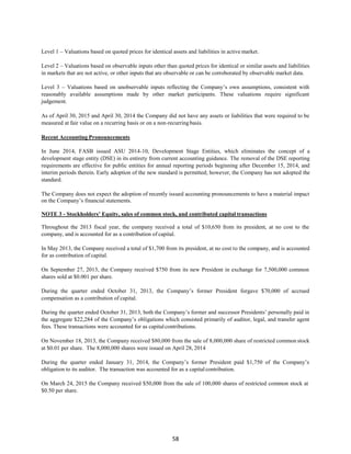 58
Level 1 – Valuations based on quoted prices for identical assets and liabilities in active market.
Level 2 – Valuations based on observable inputs other than quoted prices for identical or similar assets and liabilities
in markets that are not active, or other inputs that are observable or can be corroborated by observable market data.
Level 3 – Valuations based on unobservable inputs reflecting the Company’s own assumptions, consistent with
reasonably available assumptions made by other market participants. These valuations require significant
judgement.
As of April 30, 2015 and April 30, 2014 the Company did not have any assets or liabilities that were required to be
measured at fair value on a recurring basis or on a non-recurringbasis.
Recent Accounting Pronouncements
In June 2014, FASB issued ASU 2014-10, Development Stage Entities, which eliminates the concept of a
development stage entity (DSE) in its entirety from current accounting guidance. The removal of the DSE reporting
requirements are effective for public entities for annual reporting periods beginning after December 15, 2014, and
interim periods therein. Early adoption of the new standard is permitted; however, the Company has not adopted the
standard.
The Company does not expect the adoption of recently issued accounting pronouncements to have a material impact
on the Company’s financial statements.
NOTE 3 - Stockholders’ Equity, sales of common stock, and contributed capital transactions
Throughout the 2013 fiscal year, the company received a total of $10,650 from its president, at no cost to the
company, and is accounted for as a contribution of capital.
In May 2013, the Company received a total of $1,700 from its president, at no cost to the company, and is accounted
for as contribution of capital.
On September 27, 2013, the Company received $750 from its new President in exchange for 7,500,000 common
shares sold at $0.001 per share.
During the quarter ended October 31, 2013, the Company’s former President forgave $70,000 of accrued
compensation as a contribution of capital.
During the quarter ended October 31, 2013, both the Company’s former and successor Presidents’ personally paid in
the aggregate $22,284 of the Company’s obligations which consisted primarily of auditor, legal, and transfer agent
fees. These transactions were accounted for as capitalcontributions.
On November 18, 2013, the Company received $80,000 from the sale of 8,000,000 share of restricted common stock
at $0.01 per share. The 8,000,000 shares were issued on April 28, 2014
During the quarter ended January 31, 2014, the Company’s former President paid $1,750 of the Company’s
obligation to its auditor. The transaction was accounted for as a capital contribution.
On March 24, 2015 the Company received $50,000 from the sale of 100,000 shares of restricted common stock at
$0.50 per share.
 