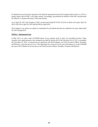 60
No deferred tax asset has been reported in the financial statements because the Company believes there is a 50% or
greater chance that its NOL’s will expire unused. Accordingly, the potential tax benefits of the NOL carryforwards
are offset by a valuation allowance of the sameamount.
As of April 30, 2015, the Company’s NOL carryforward totaled $116,874, $15,616 of which will expire April 30,
2032, $38,259 on April 30, 2033 and $62,999 on April 2035.
The Company’s tax returns are subject to examination by the federal and state tax authorities for years ended April
30, 2012 through 2015.
NOTE 6 – Subsequent Event
In May 2015, we sold a total of 450,000 shares of our common stock to three (3) accredited investors. These
issuances were made pursuant to the exemption provided by Section 4(2) of the Securities Act of 1933, as amended.
On November 24, 2015, we entered into an agreement with Paul Feldman, our Chief Executive Officer, President,
and Director, to provide services to us. The agreement has a term of two (2) years and requires us to pay $100,000
per year to Mr. Feldman for his services as our Chief Executive Officer, President, Treasurer and Director.
 