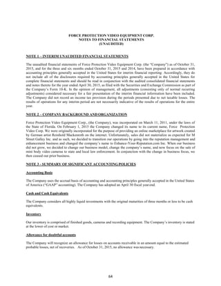 64
FORCE PROTECTION VIDEO EQUIPMENT CORP.
NOTES TO FINANCIAL STATEMENTS
(UNAUDITED)
NOTE 1 – INTERIM UNAUDITED FINANCIAL STATEMENTS
The unaudited financial statements of Force Protection Video Equipment Corp. (the “Company”) as of October 31,
2015, and for the three and six months ended October 31, 2015 and 2014, have been prepared in accordance with
accounting principles generally accepted in the United States for interim financial reporting. Accordingly, they do
not include all of the disclosures required by accounting principles generally accepted in the United States for
complete financial statements and should be read in conjunction with the audited consolidated financial statements
and notes thereto for the year ended April 30, 2015, as filed with the Securities and Exchange Commission as part of
the Company’s Form 10-K. In the opinion of management, all adjustments (consisting only of normal recurring
adjustments) considered necessary for a fair presentation of the interim financial information have been included.
The Company did not record an income tax provision during the periods presented due to net taxable losses. The
results of operations for any interim period are not necessarily indicative of the results of operations for the entire
year.
NOTE 2 – COMPANY BACKGROUND AND ORGANIZATION
Force Protection Video Equipment Corp., (the Company), was incorporated on March 11, 2011, under the laws of
the State of Florida. On February 1, 2015 the Company changed its name to its current name, Force Protection
Video Corp. We were originally incorporated for the purpose of providing an online marketplace for artwork created
by German artist Reinhold Mackenroth on the internet. Unfortunately, sales did not materialize as expected for M
Street Galley Inc. and as such, we decided to transition our operations by going into the reputation management and
enhancement business and changed the company’s name to Enhance-Your-Reputation.com Inc. When our business
did not grow, we decided to change our business model, change the company’s name, and now focus on the sale of
mini body video cameras to state and local law enforcement. In conjunction with the change in business focus, we
then ceased our prior business.
NOTE 3 - SUMMARY OF SIGNIFICANT ACCOUNTING POLICIES
Accounting Basis
The Company uses the accrual basis of accounting and accounting principles generally accepted in the United States
of America (“GAAP” accounting). The Company has adopted an April 30 fiscal yearend.
Cash and Cash Equivalents
The Company considers all highly liquid investments with the original maturities of three months or less to be cash
equivalents.
Inventory
Our inventory is comprised of finished goods, cameras and recording equipment. The Company’s inventory is stated
at the lower of cost or market.
Allowance for doubtful accounts
The Company will recognize an allowance for losses on accounts receivable in an amount equal to the estimated
probable losses, net of recoveries. As of October 31, 2015, no allowance wasnecessary.
 