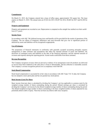 65
Commitments
On March 21, 2015, the Company entered into a lease of office space, approximately 524 square feet. The lease
expires on March 31, 2018. The annual rents are $7,016 for 2015, $9,207 for 2016, $9,483 for 2017 and $2,388 for
2018.
Property and Equipment
Property and equipment are recorded at cost. Depreciation is computed on the straight line method over their useful
lives (5-7 years).
Income Taxes
In accordance with ASC 740, deferred income taxes and benefits will be provided for the results of operations of the
Company. The tax effects of temporary differences and carry-forwards that give rise to significant portion of
deferred tax assets and liabilities will be recognized as appropriate.
Use of Estimates
The preparation of financial statements in conformity with generally accepted accounting principles requires
management to make estimates and assumptions that affect the reported amounts of assets and liabilities, the
disclosure of contingent assets and liabilities at the date of the financial statements, and the reported amounts of
revenues and expenses during the reporting period. Actual results could differ from those estimates.
Revenue Recognition
The Company recognizes revenue when (a) pervasive evidence of an arrangement exists (b) products are delivered
or services have been rendered (c) the sales price is fixed or determinable, and (d) collection is reasonably assured.
The Company’s revenue recognition policies are in compliance with SAB104.
Stock Based Compensation
Stock based compensation is accounted for at fair value in accordance with ASC Topic 718. To date, the Company
has not adopted a stock option plan and has not granted any stockoptions.
Basic Income (Loss) Per Share
Basic income (loss) per share is calculated by dividing the Company’s net loss applicable to common stock by the
weighted average number of shares outstanding during the period. Diluted earnings per share is calculated by
dividing the Company’s net income by the diluted weighted average number of shares outstanding during the period.
The diluted weighted average number of shares outstanding is the basic weighted number of shares adjusted for any
potentially dilutive debt or equity. There has not been any dilutive debt since inception.
 