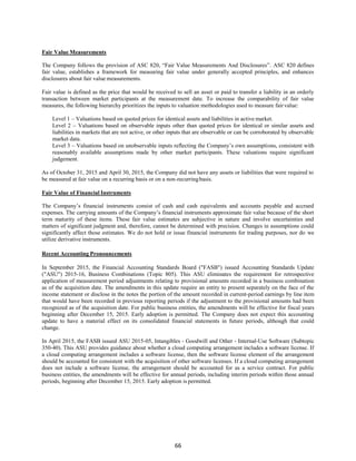 66
Fair Value Measurements
The Company follows the provision of ASC 820, “Fair Value Measurements And Disclosures”. ASC 820 defines
fair value, establishes a framework for measuring fair value under generally accepted principles, and enhances
disclosures about fair value measurements.
Fair value is defined as the price that would be received to sell an asset or paid to transfer a liability in an orderly
transaction between market participants at the measurement date. To increase the comparability of fair value
measures, the following hierarchy prioritizes the inputs to valuation methodologies used to measure fair value:
Level 1 – Valuations based on quoted prices for identical assets and liabilities in active market.
Level 2 – Valuations based on observable inputs other than quoted prices for identical or similar assets and
liabilities in markets that are not active, or other inputs that are observable or can be corroborated by observable
market data.
Level 3 – Valuations based on unobservable inputs reflecting the Company’s own assumptions, consistent with
reasonably available assumptions made by other market participants. These valuations require significant
judgement.
As of October 31, 2015 and April 30, 2015, the Company did not have any assets or liabilities that were required to
be measured at fair value on a recurring basis or on a non-recurringbasis.
Fair Value of Financial Instruments
The Company’s financial instruments consist of cash and cash equivalents and accounts payable and accrued
expenses. The carrying amounts of the Company’s financial instruments approximate fair value because of the short
term maturity of these items. These fair value estimates are subjective in nature and involve uncertainties and
matters of significant judgment and, therefore, cannot be determined with precision. Changes in assumptions could
significantly affect those estimates. We do not hold or issue financial instruments for trading purposes, nor do we
utilize derivative instruments.
Recent Accounting Pronouncements
In September 2015, the Financial Accounting Standards Board ("FASB") issued Accounting Standards Update
("ASU") 2015-16, Business Combinations (Topic 805). This ASU eliminates the requirement for retrospective
application of measurement period adjustments relating to provisional amounts recorded in a business combination
as of the acquisition date. The amendments in this update require an entity to present separately on the face of the
income statement or disclose in the notes the portion of the amount recorded in current-period earnings by line item
that would have been recorded in previous reporting periods if the adjustment to the provisional amounts had been
recognized as of the acquisition date. For public business entities, the amendments will be effective for fiscal years
beginning after December 15, 2015. Early adoption is permitted. The Company does not expect this accounting
update to have a material effect on its consolidated financial statements in future periods, although that could
change.
In April 2015, the FASB issued ASU 2015-05, Intangibles - Goodwill and Other - Internal-Use Software (Subtopic
350-40). This ASU provides guidance about whether a cloud computing arrangement includes a software license. If
a cloud computing arrangement includes a software license, then the software license element of the arrangement
should be accounted for consistent with the acquisition of other software licenses. If a cloud computing arrangement
does not include a software license, the arrangement should be accounted for as a service contract. For public
business entities, the amendments will be effective for annual periods, including interim periods within those annual
periods, beginning after December 15, 2015. Early adoption is permitted.
 