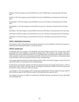 72
On May 5. 2015 the Company received $35,000 from the sale of 350,000 shares of restricted stock at $0.10 per
share.
On May 14, 2015 the Company received $10,000 from the sale of 100,000 shares of restricted stock at $0.10 per
share.
On September 1, 2015 the Company received $4,000 of services for 2,165 shares of restricted stock at $1.85 per
share.
On September 11, 2015 the Company received $2,500 of services for 1,320 shares of restricted stock at $1.90 per
share.
On October 1, 2015 the Company received $3,000 of services for 2,805 shares of restricted stock at $1.07 per share.
On October 9, 2015 the Company received $2,500 of services for 1,955 shares of restricted stock at $1.28 pershare.
On October 12, 2015 the Company received $2,500 of services for 1,850 shares of restricted stock at $1.35 per
share.
NOTE 7 - Related Party Transactions
The Company’s CEO’s and president has an informal agreement to receive $4,000 per month that will increase to
$5,000 per month beginning November 1, 2015 for his services.
NOTE 8 – Income Taxes
In September 2013, the Company’s sole shareholder and former President sold all of his common stock, which
represented 94.5% of the Company’s issued and outstanding stock, to the Company’s new president. Pursuant to
Internal Revenue Service (IRS) Code Section 382, an ownership change of greater than 50% triggers certain limits
to the corporation’s right to use its net operating loss (NOL) carryovers each year thereafter to an annual percentage
of the fair market value of the corporation at the time of the ownershipchange.
The Company determined that the ownership change referred to above will limit the Company to utilize $15,616 of
the $41,828 of NOL’s it incurred prior to the ownership change.
No deferred tax asset has been reported in the financial statements because the Company believes there is a 50% or
greater chance that it’s NOL’s will expire unused. Accordingly, the potential tax benefits of the NOL carryforwards
are offset by a valuation allowance of the same amount.
As of October 31, 2015, the Company’s NOL carryforward totaled $319,263; $15,616 of which will expire April 30,
2032, $38,259 on April 30, 2033, $62,999 on April 30, 2034 and $202,389 on April 30, 2035.
The Company’s tax returns are subject to examination by the federal and state tax authorities for years ended April
30, 2012 through 2015.
 