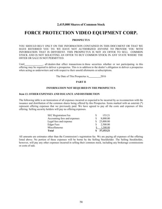 74
2,415,000 Shares of Common Stock
FORCE PROTECTION VIDEO EQUIPMENT CORP.
PROSPECTUS
YOU SHOULD RELY ONLY ON THE INFORMATION CONTAINED IN THIS DOCUMENT OR THAT WE
HAVE REFERRED YOU TO. WE HAVE NOT AUTHORIZED ANYONE TO PROVIDE YOU WITH
INFORMATION THAT IS DIFFERENT. THIS PROSPECTUS IS NOT AN OFFER TO SELL COMMON
STOCK AND IS NOT SOLICITING AN OFFER TO BUY COMMON STOCK IN ANY STATE WHERE THE
OFFER OR SALE IS NOT PERMITTED.
Until , all dealers that effect transactions in these securities whether or not participating in this
offering may be required to deliver a prospectus. This is in addition to the dealer’s obligation to deliver a prospectus
when acting as underwriters and with respect to their unsold allotments orsubscriptions.
The Date of This Prospectus is 2016
PART II
INFORMATION NOT REQUIRED IN THE PROSPECTUS
Item 13. OTHER EXPENSES AND ISSUANCE AND DISTRIBUTION
The following table is an itemization of all expenses incurred or expected to be incurred by us inconnection with the
issuance and distribution of the common shares being offered by this Prospectus. Items marked with an asterisk (*)
represent offering expenses that we previously paid. We have agreed to pay all the costs and expenses of this
offering. Selling security holders will pay no offering expenses.
SEC Registration Fee $ 153.21
Accounting fees and expenses $ 8,000.00
Legal fees and expense $ 25,000.00
Edgar Fees $ 2,500.00
Miscellaneous $ 1,500.00
Total $ 37,153.21
All amounts are estimates other than the Commission’s registration fee. We are paying all expenses of the offering
listed above. No portion of these expenses will be borne by the Selling Stockholder. The Selling Stockholder,
however, will pay any other expenses incurred in selling their common stock, including any brokerage commissions
or costs of sale.
 