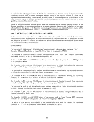 76
In addition to the authority granted to us by Florida law to indemnify our directors, certain other provisions of the
Florida Act have the effect of further limiting the personal liability of our directors. Pursuant to Florida law, a
director of a Florida corporation cannot be held personally liable for monetary damages to the corporation or any
other person for any act or failure to act regarding corporate management or policy except in the case of certain
qualifying breaches of the director’s duties.
Insofar as indemnification for liabilities arising under the Securities Act, as amended, may be permitted to our
directors and officers, or to persons controlling us, pursuant to our charter documents and Florida law, we have been
informed that in the opinion of the Securities and Exchange Commission such indemnification is against public
policy as expressed in the Securities Act of 1933, as amended and is thereforeunenforceable.
Item 15. RECENT SALES OF UNREGISTERED SECURITIES
In the prior two years, we offered and sold securities below. None of the issuances involved underwriters,
underwriting discounts or commissions. We relied upon Sections 4(2) of the Securities Act, as amended for the offer
and sale of the securities. We believed these exemptions were available because sales were made to persons with a
pre-existing relationship to our management.
Common Shares
On September 27, 2013, we sold 7,500,000 shares of our common stock to Douglas Ward, our former Chief
Executive Officer and President at the price of $0.001 per share for an aggregate of$7,500.
On November 24, 2013, we sold 900,000 shares of our common stock to Arc Capital Corp, a company controlled by
Justin West at the price of $.01 per share or an aggregate of $9,000.
On November 24, 2013, we sold 800,000 shares of our common stock to Scott Clayton at the price of $.01 per share
or an aggregate of $8,000.
On November 24, 2013, we sold 900,000 shares of our common stock to Clipper Explorations LTD a company
controlled by Dale Trujeque at the price of $.01 per share or an aggregate of $9,000.
On November 24, 2013, we sold 900,000 shares of our common stock to Current Capital Corp a company controlled
by John D. Robinson at the price of $.01 per share or an aggregate of $9,000.
On November 24, 2013, we sold 900,000 shares of our common stock to Euro Atlantic Holdings, Inc. a company
controlled by Lelua Sericum at the price of $.01 per share or an aggregate of $9,000.
On November 24, 2013, we sold 900,000 shares of our common stock to Genuity Merchantil Corp, a company
controlled by Miguel Sanchia at the price of $.01 per share or an aggregate of$9,000.
On November 24, 2013, we sold 900,000 shares of our common stock to Fairfax Capital BV a company controlled
by Jeffrey Smarts at the price of $.10 per share or an aggregate of $9,000.
On November 24, 2013, we sold 900,000 shares of our common stock to Vantage Management Services Inc. a
company controlled by Monica Stuart.
On November 24, 2013, we sold 900,000 shares of our common stock to Vertex Financial LTD a company
controlled by Lucae Brughton at the price of $.01 per share or an aggregate of $9,000.
On March 30, 2015, we sold 100,000 shares of our common stock to Sai Ying Pun Trading, Ltd, a company
controlled by J.P. Regli, at the per share price of $.50 or an aggregate of $50,000.
 