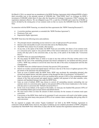 8
On March 4, 2016, we entered into an amendment to the RDW Purchase Agreement which obligated RDW to fund a
third convertible note in the principle amount of $200,000 (the “Third RDW Note”) in exchange for RDW’s
investment of $200,000 within three (3) days after the Securities & Exchange Commission (“SEC”) declares this
registration statement effective. We are obligated to pay CTC, a cash fee of $20,000 and a stock fee of $8,000 we
receive divided by the closing price of our common stock on that we receive the $200,000 from the Third RDW
Note.
In connection with the RDW Financing, we entered into three agreements (the “RDW FinancingDocuments”):
 A securities purchase agreement, as amended (the “RDW Purchase Agreement”),
 Promissory Note, and
 Registration Rights Agreement.
The RDW Notes have the following terms and conditions:
 The principal amount outstanding accrues interest at a rate of eight percent (8%) perannum.
 Interest is due and payable on each conversion date and on the MaturityDate.
 The RDW Notes mature five (5) months, after issuance.
 At any time, at the option of the holder, the RDW Notes are convertible, into shares of our common stock
at a conversion price equal to sixty percent (60%) of the lowest traded price of our common stock in the
twenty (20) days prior to the conversion date, at any time, at the option of the holder (the “Conversion
Price”).
 The RDW Notes are unsecured obligations.
 We may prepay the RDW Notes in whole or in part at any time with ten (10) days written notice to the
holder for the sum of the outstanding principal and interest multiplied by one hundred and thirty percent
(130%). RDW may continue to convert the notes from the date of the notice of prepayment until the date
of prepayment.
 The RDW Notes have default interest of twenty-four percent (24%) perannum.
 Interest on overdue accrued and unpaid interest will incur a late fee of the lower of eighteen percent (18%)
per annum or the maximum rate permitted by law.
 Upon an event of default under the RDW Notes, RDW may accelerate the outstanding principal, plus
accrued and unpaid interest, and other amounts owing through the date of acceleration (“Acceleration”).
 Upon Acceleration, the amount due will be one hundred thirty percent (130%) of the outstanding principal
amount of the Note and accrued and unpaid interest, together with payment of all other amounts, costs,
expenses and liquidated damages due under the RDW Notes.
 Upon an event of default, RDW may choose to convert all outstanding amounts outstanding into our
common stock at a conversion price equal to sixty percent (60%) of the lowest traded price in the twenty
(20) days prior to conversion (the “Default Conversion Price”).
 In the event of our default, at the request of the holder, we must pay one hundred fifty percent (150%) of
the outstanding balance plus accrued interest and default interest.
 We must reserve three (3) times the amount of shares necessary for the issuance of common stock upon
conversion.
 Conversions of the RDW Notes shall not be permitted if such conversion will result in the holder owning
more than four point ninety-nine percent (4.99%) of our common shares outstanding after giving effect to
such conversion.
We are required to comply with certain “Equity Conditions” set forth in the RDW Purchase Agreement in
connection with the RDW Notes; however, the Equity Conditions are not condition precedents to RDW’s obligation
to purchase the Third RDW Note within three (3) days after the SEC declares this registration statement effective.
 