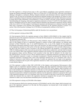 80
(4) If the registrant is a foreign private issuer, to file a post-effective amendment to the registration statement to
include any financial statements required by “Item 8.A. of Form 20-F (17 CFR 249.220f)” at the start of any delayed
offering or throughout a continuous offering. Financial statements and information otherwise required by Section
10(a)(3) of the Act need not be furnished, provided that the registrant includes in the prospectus, by means of a post-
effective amendment, financial statements required pursuant to this paragraph (a)(4) and other information necessary
to ensure that all other information in the prospectus is at least as current as the date of those financial statements.
Notwithstanding the foregoing, with respect to registration statements on Form F-3 (§239.33 of this chapter), a post-
effective amendment need not be filed to include financial statements and information required by Section 10(a)(3)
of the Act or §210.3-19 of this chapter if such financial statements and information are contained in periodic reports
filed with or furnished to the Securities and Exchange Commission by the registrant pursuant to section 13 or
section 15(d) of the Securities Exchange Act of 1934 that are incorporated by reference in the Form F-3.
(5) That, for the purpose of determining liability under the Securities Act to anypurchaser:
(i) If the registrant is relying on Rule 430B:
(A) Each prospectus filed by the registrant pursuant to Rule 424(b)(3) (§230.424(b)(3) of this chapter) shall be
deemed to be part of the registration statement as of the date the filed prospectus was deemed part of and included in
the registration statement; and
(B) Each prospectus required to be filed pursuant to Rule 424(b)(2), (b)(5), or (b)(7) (§230.424(b)(2), (b)(5), or
(b)(7) of this chapter) as part of a registration statement in reliance on Rule 430B relating to an offering made
pursuant to Rule 415(a)(1)(i), (vii), or (x) (§230.415(a)(1)(i), (vii), or (x) of this chapter) for the purpose of
providing the information required by section 10(a) of the Securities Act shall be deemed to be part of and included
in the registration statement as of the earlier of the date such form of prospectus is first used after effectiveness or
the date of the first contract of sale of securities in the offering described in the prospectus. As provided in Rule
430B, for liability purposes of the issuer and any person that is at that date an underwriter, such date shall be deemed
to be a new effective date of the registration statement relating to the securities in the registration statement to which
that prospectus relates, and the offering of such securities at that time shall be deemed to be the initial bona
fide offering thereof. Provided, however, that no statement made in a registration statement or prospectus that is part
of the registration statement or made in a document incorporated or deemed incorporated by reference into the
registration statement or prospectus that is part of the registration statement will, as to a purchaser with a time of
contract of sale prior to such effective date, supersede or modify any statement that was made in the registration
statement or prospectus that was part of the registration statement or made in any such document immediately prior
to such effective date; or
(ii) If the registrant is subject to Rule 430C (§230.430C of this chapter), each prospectus filed pursuant to Rule
424(b) as part of a registration statement relating to an offering, other than registration statements relying on Rule
430B or other than prospectuses filed in reliance on Rule 430A (§230.430A of this chapter), shall be deemed to be
part of and included in the registration statement as of the date it is first used after effectiveness. Provided, however,
that no statement made in a registration statement or prospectus that is part of the registration statement or made in a
document incorporated or deemed incorporated by reference into the registration statement or prospectus that is part
of the registration statement will, as to a purchaser with a time of contract of sale prior to such first use, supersede or
modify any statement that was made in the registration statement or prospectus that was part of the registration
statement or made in any such document immediately prior to such date of firstuse.
(iii) If the registrant is relying on §230.430D of this chapter:
(A) Each prospectus filed by the registrant pursuant to §230.424(b)(3) and (h) of this chapter shall be deemed to be
part of the registration statement as of the date the filed prospectus was deemed part of and included in the
registration statement; and
 