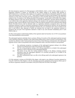81
(B) Each prospectus required to be filed pursuant to §230.424(b)(2), (b)(5), or (b)(7) of this chapter as part of a
registration statement in reliance on §230.430D of this chapter relating to an offering made pursuant to
§230.415(a)(1)(vii) or (a)(1)(xii) of this chapter for the purpose of providing the information required by section
10(a) of the Securities Act of 1933 (15 U.S.C. 77j(a)) shall be deemed to be part of and included in the registration
statement as of the earlier of the date such form of prospectus is first used after effectiveness or the date of the first
contract of sale of securities in the offering described in the prospectus. As provided in §230.430D of this chapter,
for liability purposes of the issuer and any person that is at that date an underwriter, such date shall be deemed to be
a new effective date of the registration statement relating to the securities in the registration statement to which that
prospectus relates, and the offering of such securities at that time shall be deemed to be the initial bona fide offering
thereof. Provided, however, that no statement made in a registration statement or prospectus that is part of the
registration statement or made in a document incorporated or deemed incorporated by reference into the registration
statement or prospectus that is part of the registration statement will, as to a purchaser with a time of contract of sale
prior to such effective date, supersede or modify any statement that was made in the registration statement or
prospectus that was part of the registration statement or made in any such document immediately prior to such
effective date; or
(6) That, for the purpose of determining liability of the registrant under the Securities Act of 1933 to any purchaser
in the initial distribution of the securities:
The undersigned registrant undertakes that in a primary offering of securities of the undersigned registrant pursuant
to this registration statement, regardless of the underwriting method used to sell the securities to the purchaser, if the
securities are offered or sold to such purchaser by means of any of the following communications, the undersigned
registrant will be a seller to the purchaser and will be considered to offer or sell such securities to such purchaser:
(i) Any preliminary prospectus or prospectus of the undersigned registrant relating to the offering
required to be filed pursuant to Rule 424 (§230.424 of this chapter);
(ii) Any free writing prospectus relating to the offering prepared by or on behalf of the undersigned
registrant or used or referred to by the undersigned registrant;
(iii) The portion of any other free writing prospectus relating to the offering containing material
information about the undersigned registrant or its securities provided by or on behalf of the
undersigned registrant; and
(iv) Any other communication that is an offer in the offering made by the undersigned registrant to the
purchaser.
(7) If the registrant is relying on §230.430D of this chapter, with respect to any offering of securities registered on
Form SF-3 (§239.45 of this chapter), to file the information previously omitted from the prospectus filed as part of
an effective registration statement in accordance with §§230.424(h) and 230.430D of thischapter.
 