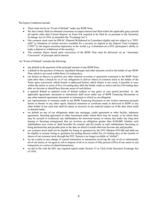 9
The Equity Conditions include:
 There must not be an “Event of Default” under any RDW Note.
 We have timely filed (or obtained extensions in respect thereof and filed within the applicable grace period)
all reports other than Current Reports on Form 8-K required to be filed by us pursuant to the Securities
Exchange Act of 1934, as amended (the “Exchange Act”).
 Our common stock must be DWAC (Deposit/Withdrawal at Custodian) eligible and not subject to a “DTC
chill” (a limitation of certain services available for a security on deposit at the Deposit Trust Company
(“DTC”)), the largest securities depository in the world, e.g. a limitation on a DTC participant’s ability to
make a deposit or withdrawal of the security).
 The common shares issued upon conversion of the RDW Note must be delivered via an “Automatic
Conversion” of principal and/or interest.
An “Event of Default” includes the following:
 any default in the payment of the principal amount of any RDW Note,
 a default in the payment of interest, liquidated damages and other amounts owed to the holder of any RDW
Note which is not cured within three (3) trading days;
 our failure to observe or perform any other material covenant or agreement contained in the RDW Notes
(and other than a breach by us of our obligations to deliver shares of common stock to the holder of the
Notes upon conversion, which breach is addressed below) which failure is not cured, if possible to cure,
within the earlier to occur of five (5) trading days after the holder sends us notice and ten (10) trading days
after we become or should have become aware of such failure;
 a material default or material event of default (subject to any grace or cure period provided in the
applicable agreement, document or instrument) shall occur under any of RDW Financing Documents or
any other material agreement, document or instrument to which we are obligated;
 any representation or warranty made in any RDW Financing Document or any written statement pursuant
hereto or thereto or any other report, financial statement or certificate made or delivered to RDW or any
other holder of any such note shall be untrue or incorrect in any material respect as of the date when made
or deemed made;
 we default on any of our obligations under any mortgage, credit agreement or other facility, indenture
agreement, factoring agreement or other instrument under which there may be issued, or by which there
may be secured or evidenced, any indebtedness for borrowed money or money due under any long term
leasing or factoring arrangement that (a) involves an obligation greater than $100,000, whether such
indebtedness now exists or shall hereafter be created, and (b) results in such indebtedness becoming or
being declared due and payable prior to the date on which it would otherwise become due and payable;
 our common stock shall not be eligible for listing or quotation by the OTC Markets OTCQB and shall not
be eligible to resume listing or quotation for trading thereon within five (5) trading days or the transfer of
shares of our common stock through the DTC System is no longer available or“chilled”;
 we are a party to any change of control transaction or transaction involving the sale of all or substantially
all of our assets, or we agree to sell or dispose of all or in excess of fifty percent (50%) of our assets in one
transaction or a series of related transactions;
 we fail to file with the SEC any required reports under Section 13 or 15(d) of the Securities Exchange Act
of 1934;
 