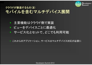クラウドが創造するもの（2）
モバイルを含むマルチデバイス展開

  主要機能はクラウド側で実装
  ビューをデバイスごとに最適化
  サービス化とセットで、どこでも利用可能

  これからのアプリケーション、サービスはマルチデバイス対応が必要に




                 Developers Summit 2012
 