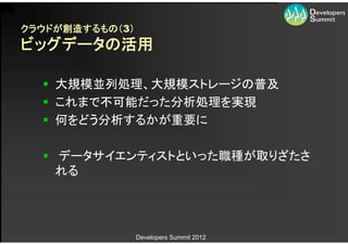 クラウドが創造するもの（3）
ビッグデータの活用

   大規模並列処理、大規模ストレージの普及
   これまで不可能だった分析処理を実現
   何をどう分析するかが重要に

   データサイエンティストといった職種が取りざたさ
    れる




                 Developers Summit 2012
 