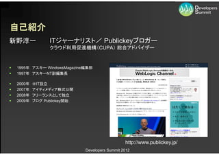 自己紹介
新野淳一              ITジャーナリスト／ Publickeyブロガー
                  クラウド利用促進機構（CUPA） 総合アドバイザー


   1995年 アスキー WindowsMagazine編集部
   1997年 アスキーNT副編集長

   2000年   ＠IT設立
   2007年   アイティメディア株式公開
   2008年   フリーランスとして独立
   2009年   ブログ Publickey開始




                                                 http://www.publickey.jp/
                              Developers Summit 2012
 