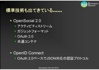 標準技術も出てきている……

 OpenSocial 2.0
     アクティビティストリーム
     ガジェットフォーマット
     OAuth 2.0
     共通コンテナ


 OpenID Connect
   OAuth 2.0ベースでJSON対応の認証プロトコル

              Developers Summit 2012
 