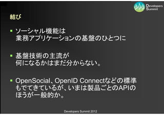 結び

 ソーシャル機能は
  業務アプリケーションの基盤のひとつに

 基盤技術の主流が
  何になるかはまだ分からない。

 OpenSocial、OpenID Connectなどの標準
  もでてきているが、いまは製品ごとのAPIの
  ほうが一般的か。

             Developers Summit 2012
 
