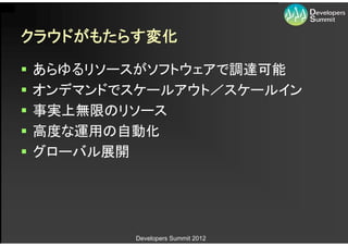 クラウドがもたらす変化

   あらゆるリソースがソフトウェアで調達可能
   オンデマンドでスケールアウト／スケールイン
   事実上無限のリソース
   高度な運用の自動化
   グローバル展開




            Developers Summit 2012
 