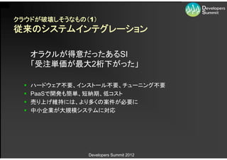 クラウドが破壊しそうなもの（1）
従来のシステムインテグレーション

      オラクルが得意だったあるSI
      「受注単価が最大2桁下がった」

     ハードウェア不要、インストール不要、チューニング不要
     PaaSで開発も簡単、短納期、低コスト
     売り上げ維持には、より多くの案件が必要に
     中小企業が大規模システムに対応




                 Developers Summit 2012
 