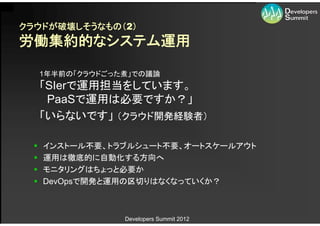 クラウドが破壊しそうなもの（2）
労働集約的なシステム運用

      1年半前の「クラウドごった煮」での議論
      「SIerで運用担当をしています。
       PaaSで運用は必要ですか？」
      「いらないです」 （クラウド開発経験者）

     インストール不要、トラブルシュート不要、オートスケールアウト
     運用は徹底的に自動化する方向へ
     モニタリングはちょっと必要か
     DevOpsで開発と運用の区切りはなくなっていくか？



                   Developers Summit 2012
 