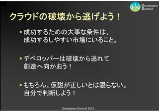 クラウドの破壊から逃げよう！
  成功するための大事な条件は、
   成功するしやすい市場にいること。

  デベロッパーは破壊から逃れて
   創造へ向かおう！

  もちろん、仮説が正しいとは限らない。
   自分で判断しよう！

        Developers Summit 2012
 