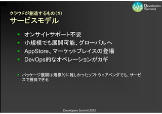 クラウドが創造するもの（1）
サービスモデル
    オンサイトサポート不要
    小規模でも展開可能、グローバルへ
    AppStore、マーケットプレイスの登場
    DevOps的なオペレーションがカギ

   パッケージ展開は規模的に難しかったソフトウェアベンダでも、サービ
    スで勝負できる




                 Developers Summit 2012
 