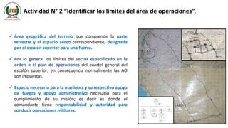 Actividad N° 2 “Identificar los limites del área de operaciones”.
 Área geográfica del terreno que comprende la parte
terrestre y el espacio aéreo correspondiente, designada
por el escalón superior para una fuerza.
 Por lo general los límites del sector especificado en la
orden o el plan de operaciones del cuartel general del
escalón superior; en consecuencia normalmente las AO
son impuestas.
 Espacio necesario para la maniobra y su respectivo apoyo
de fuegos y apoyo administrativo necesario para el
cumplimiento de su misión; es decir es donde el
comandante tiene responsabilidad y autoridad para
conducir operaciones militares.
 
