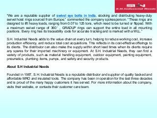 “We are a reputable supplier of swivel eye bolts in India, stocking and distributing heavy-duty
swivel hoist rings sourced from Europe,” commented the company spokesperson. “These rings are
designed to lift heavy loads, ranging from 0.07 to 125 tons, which need to be turned or flipped. With
a maximum swivel range of 360°, GRADUP rings can support the entire load in all mounting
positions. Every ring has its traceability code for accurate tracking and is marked with a WLL.”
S.H. Industrial Needs adds to the value chain at every turn, helping to reduce working cost, increase
production efficiency, and reduce total cost acquisitions. This reflects in its cost-effective offerings to
its clients. The distributor can also make the supply within short lead times when its clients require
any spares for their imported machinery or equipment. At S.H. Industrial Needs, they can find a
variety of products, such as material handling equipment, outdoor equipment, painting equipment,
pneumatics, plumbing items, pumps, and safety and security products.
About S.H Industrial Needs
Founded in 1987, S.H. Industrial Needs is a reputable distributor and supplier of quality backed and
affordable MRO and insulated tools. The company has been in operation for the last three decades
and is proud of the many happy customers it has served. For more information about the company,
visits their website, or contacts their customer care team.
 