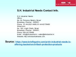 S.H. Industrial Needs Contact Info.
S.H. Industrial Needs
Office:
No. 24, Perianna Maistry Street
Broadway, Chennai - 600001.
Phone: 91-44-2521-8485, 91-44-42178485
Showroom:
No. 182, Linghi Chetty Street
Broadway, Chennai - 600001.
Phone: 044-42178486
Email: info@shindustrial.in, sales@shindustrial.in
Website: http://shindustrialneeds.com
Source: https://www.briefingwire.com/pr/sh-industrial-needs-is-
offering-backed-arch-flash-protection-products
 