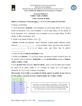 UNIVERSIDAD LATINA DE PANAMÁ
SEDE DAVID, CHIRIQUÍ
PROGRAMA DE MAESTRÍA EN MATEMÁTICA EDUCATIVA
Curso: MDM-010. Didáctica de la Geometría y el Cálculo
Profa. Marleny Vargas M. 4- 231 – 809 masoisarro.mv@gmail.com
Secuencia Didáctica 6.
Unidad: Límite al infinito
Tema: Teorema de límite
Objetivo: Demostrar el Teorema 𝐥𝐢𝐦
𝒙→∞
𝒄
𝒙 𝒏 = 𝟎 , 𝒏 ∈ 𝒁, con el apoyo de GeoGebra.
Construya en GeoGebra:
1. Con la herramienta deslizador, crea el deslizador 𝒏, con un rango mínimo de 1 y máximo
de 10 y un incremento de 1 y crea el deslizador 𝒄, con un rango mínimo de -4 y máximo de
4 y un incremento de 1, y finalmente crea el deslizador 𝒂, con un rango mínimo de -30 y
máximo de 30 y un incremento de 5
2. Escribe en la entrada la función 𝑓(𝑥) =
𝒄
𝒙 𝒏.
3. Prueba, moviendo n en diferentes valores. Responde: ¿Cuántas gráficas diferentes puedes
observar? ______________________, si n es un número impar, ¿qué forma tiene la gráfica?
__________________. Si n es un número para, ¿qué forma tiene la gráfica?
_________________.
4. Coloca el valor de todos los deslizadores en 1.
5. Escribe en la Entrada: 𝑃 = (𝑎, 𝑓(𝑎)), observe que aparece el punto P sobre la curva. Da
clic derecho sobre P, selecciona Propiedades y en la pestaña Básico, escoge en Etiqueta
visible, Nombre y Valor.
6. En la pestaña Vista selecciona Hoja de Cálculo, vamos a crear dos tablas para recopilar
los valores de los puntos cuando 𝑥 → ∞+
tomando los valores de 5 a 30 usando un
incremento de 5 en 5, como se muestra en la imagen.
Observación: Si al escribir x en su Hoja de Cálculo aparece la gráfica de una recta en
la Vista gráfica, seleccione la recta y ocúltela (dando clic en objeto visible).
Para obtener estos valores, ingresa en la celda B21, = 𝑓(𝐴2) y da Enter.
Luego coloca el cursor en la esquina inferior derecha de esa celda hasta
que se forme una crucecita y da clic sostenido arrastrándola hasta la celda
B11. Deben aparecer los valores que están en la columna derecha
 